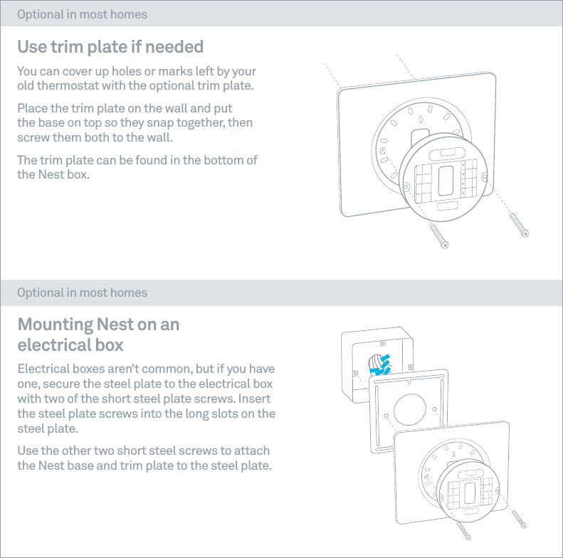 Use trim plate if needed You can cover up holes or marks left by your old thermostat with the optional trim plate.  Place the trim plate on the wall and put the base on top so they snap together, then screw them both to the wall. The trim plate can be found in the bottom of the Nest box.Mounting Nest on an electrical box Electrical boxes aren&rsquo;t common, but if you have one, secure the steel plate to the electrical box with two of the short steel plate screws. Insert the steel plate screws into the long slots on the steel plate. Use the other two short steel screws to attach the Nest base and trim plate to the steel plate. Optional in most homesOptional in most homes