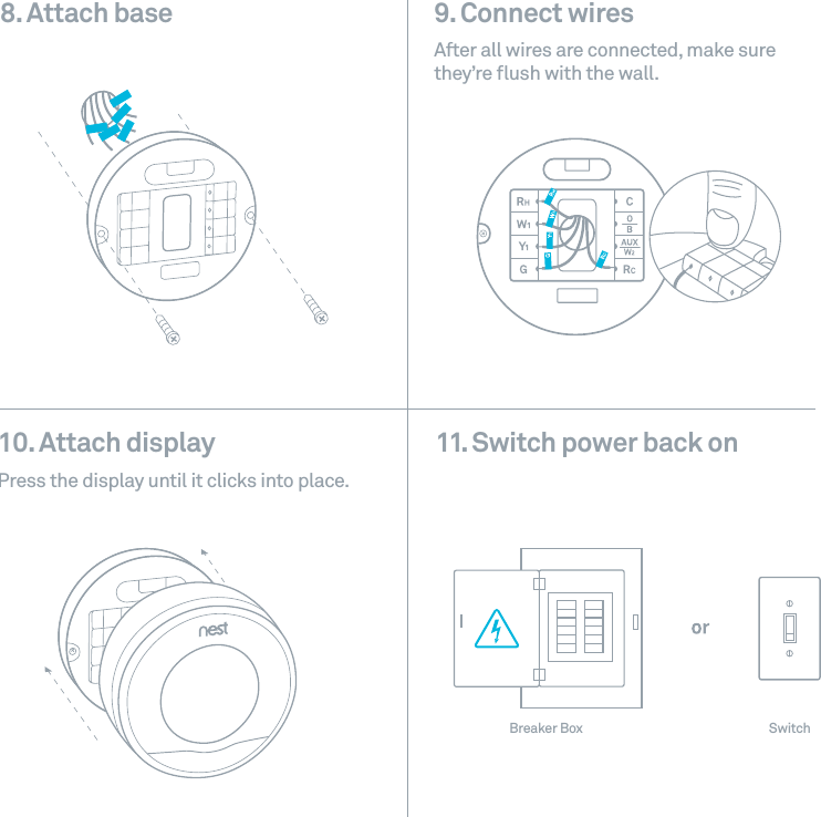 9. Connect wires After all wires are connected, make sure they&rsquo;re ﬂush with the wall. 10. Attach display Press the display until it clicks into place.8. Attach base11. Switch power back onBreaker Box Switch