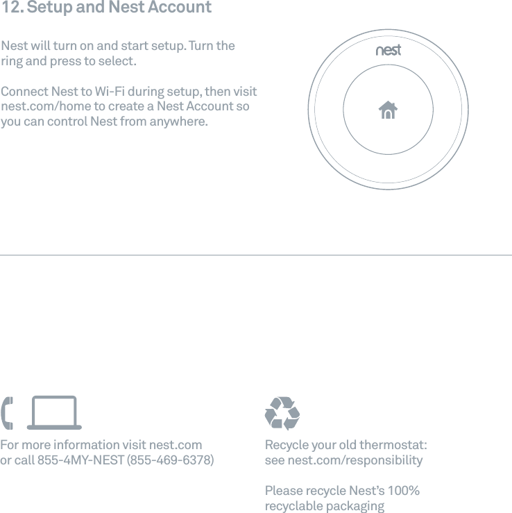 Recycle your old thermostat:   see nest.com/responsibilityPlease recycle Nest&rsquo;s 100% recyclable packagingFor more information visit nest.com  or call 855-4MY-NEST (855-469-6378)12. Setup and Nest AccountNest will turn on and start setup. Turn the ring and press to select. Connect Nest to Wi-Fi during setup, then visit nest.com/home to create a Nest Account so you can control Nest from anywhere. 