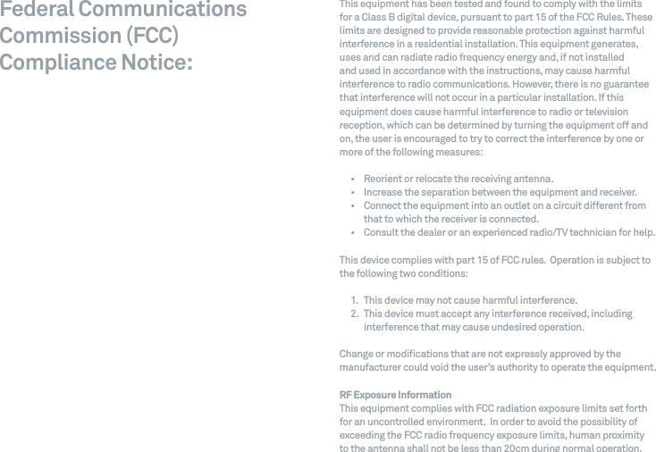 Federal Communications Commission (FCC)  Compliance Notice:This equipment has been tested and found to comply with the limits  for a Class B digital device, pursuant to part 15 of the FCC Rules. These limits are designed to provide reasonable protection against harmful interference in a residential installation. This equipment generates, uses and can radiate radio frequency energy and, if not installed  and used in accordance with the instructions, may cause harmful interference to radio communications. However, there is no guarantee that interference will not occur in a particular installation. If this equipment does cause harmful interference to radio or television reception, which can be determined by turning the equipment off and on, the user is encouraged to try to correct the interference by one or more of the following measures:&bull;  Reorient or relocate the receiving antenna.&bull;  Increase the separation between the equipment and receiver.&bull;   Connect the equipment into an outlet on a circuit different from that to which the receiver is connected.&bull;  Consult the dealer or an experienced radio/TV technician for help.This device complies with part 15 of FCC rules.  Operation is subject to the following two conditions:1.  This device may not cause harmful interference.2.   This device must accept any interference received, including interference that may cause undesired operation.Change or modications that are not expressly approved by the manufacturer could void the user&rsquo;s authority to operate the equipment.     RF Exposure Information  This equipment complies with FCC radiation exposure limits set forth for an uncontrolled environment.  In order to avoid the possibility of exceeding the FCC radio frequency exposure limits, human proximity  to the antenna shall not be less than 20cm during normal operation.