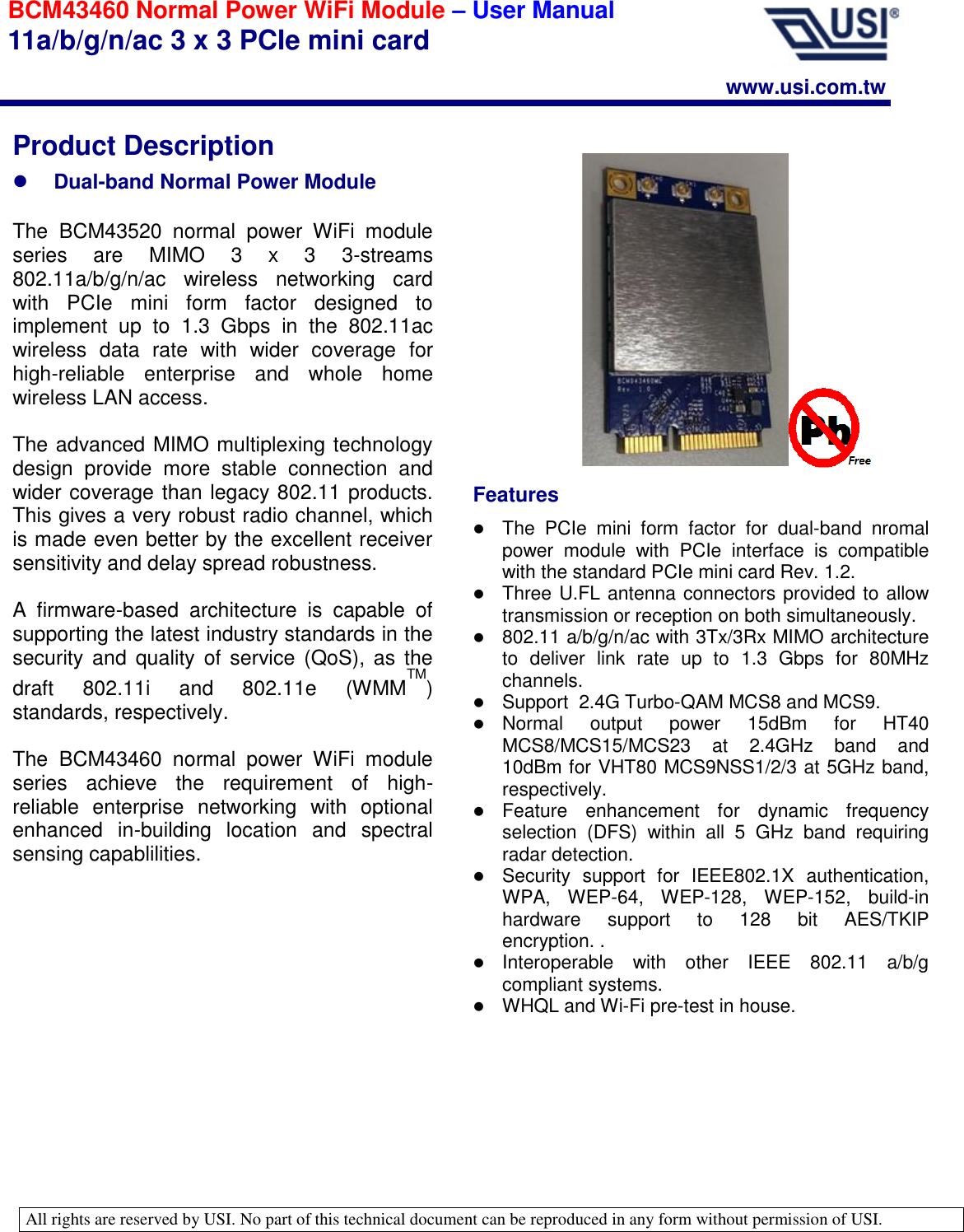   All rights are reserved by USI. No part of this technical document can be reproduced in any form without permission of USI.                                                                                                                                                                                                                                                                               BCM43460 Normal Power WiFi Module – User Manual 11a/b/g/n/ac 3 x 3 PCIe mini card www.usi.com.tw Features  The  PCIe  mini  form  factor  for  dual-band  nromal power  module  with  PCIe  interface  is  compatible with the standard PCIe mini card Rev. 1.2.  Three U.FL antenna connectors provided to allow transmission or reception on both simultaneously.  802.11 a/b/g/n/ac with 3Tx/3Rx MIMO architecture to  deliver  link  rate  up  to  1.3  Gbps  for  80MHz channels.  Support  2.4G Turbo-QAM MCS8 and MCS9.  Normal  output  power  15dBm  for  HT40 MCS8/MCS15/MCS23  at  2.4GHz  band  and 10dBm for VHT80 MCS9NSS1/2/3 at 5GHz band, respectively.  Feature  enhancement  for  dynamic  frequency selection  (DFS)  within  all  5  GHz  band  requiring radar detection.   Security  support  for  IEEE802.1X  authentication, WPA,  WEP-64,  WEP-128,  WEP-152,  build-in hardware  support  to  128  bit  AES/TKIP encryption. .  Interoperable  with  other  IEEE  802.11  a/b/g compliant systems.  WHQL and Wi-Fi pre-test in house. Product Description  Dual-band Normal Power Module  The  BCM43520  normal  power  WiFi  module series  are  MIMO  3  x  3  3-streams 802.11a/b/g/n/ac  wireless  networking  card with  PCIe  mini  form  factor  designed  to implement  up  to  1.3  Gbps  in  the  802.11ac wireless  data  rate  with  wider  coverage  for high-reliable  enterprise  and  whole  home wireless LAN access.   The advanced MIMO multiplexing technology design  provide  more  stable  connection  and wider coverage than legacy 802.11 products. This gives a very robust radio channel, which is made even better by the excellent receiver sensitivity and delay spread robustness.  A  firmware-based  architecture  is  capable  of supporting the latest industry standards in the security and  quality  of  service  (QoS),  as  the draft  802.11i  and  802.11e  (WMMTM) standards, respectively.  The  BCM43460  normal  power  WiFi  module series  achieve  the  requirement  of  high-reliable  enterprise  networking  with  optional enhanced  in-building  location  and  spectral sensing capablilities.   
