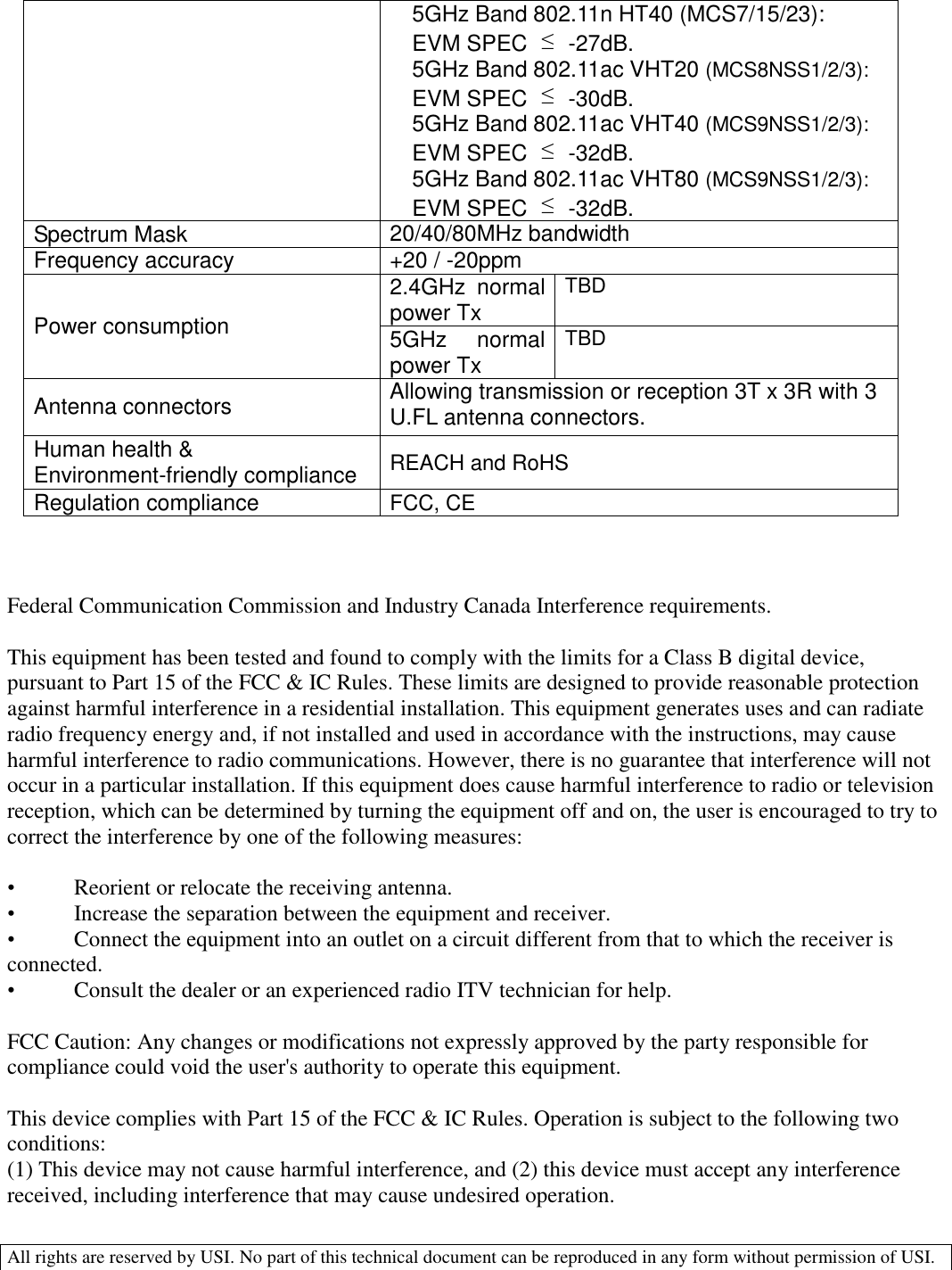  All rights are reserved by USI. No part of this technical document can be reproduced in any form without permission of USI.  5GHz Band 802.11n HT40 (MCS7/15/23):  EVM SPEC  ≤  -27dB. 5GHz Band 802.11ac VHT20 (MCS8NSS1/2/3):  EVM SPEC  ≤  -30dB. 5GHz Band 802.11ac VHT40 (MCS9NSS1/2/3):  EVM SPEC  ≤  -32dB. 5GHz Band 802.11ac VHT80 (MCS9NSS1/2/3):  EVM SPEC  ≤  -32dB. Spectrum Mask 20/40/80MHz bandwidth Frequency accuracy +20 / -20ppm Power consumption 2.4GHz  normal power Tx TBD 5GHz  normal power Tx TBD Antenna connectors Allowing transmission or reception 3T x 3R with 3 U.FL antenna connectors. Human health &amp; Environment-friendly compliance REACH and RoHS Regulation compliance FCC, CE    Federal Communication Commission and Industry Canada Interference requirements.   This equipment has been tested and found to comply with the limits for a Class B digital device, pursuant to Part 15 of the FCC &amp; IC Rules. These limits are designed to provide reasonable protection against harmful interference in a residential installation. This equipment generates uses and can radiate radio frequency energy and, if not installed and used in accordance with the instructions, may cause harmful interference to radio communications. However, there is no guarantee that interference will not occur in a particular installation. If this equipment does cause harmful interference to radio or television reception, which can be determined by turning the equipment off and on, the user is encouraged to try to correct the interference by one of the following measures:   •  Reorient or relocate the receiving antenna.  •  Increase the separation between the equipment and receiver.  •  Connect the equipment into an outlet on a circuit different from that to which the receiver is connected.  •  Consult the dealer or an experienced radio ITV technician for help.   FCC Caution: Any changes or modifications not expressly approved by the party responsible for compliance could void the user&apos;s authority to operate this equipment.   This device complies with Part 15 of the FCC &amp; IC Rules. Operation is subject to the following two conditions:  (1) This device may not cause harmful interference, and (2) this device must accept any interference  received, including interference that may cause undesired operation.  