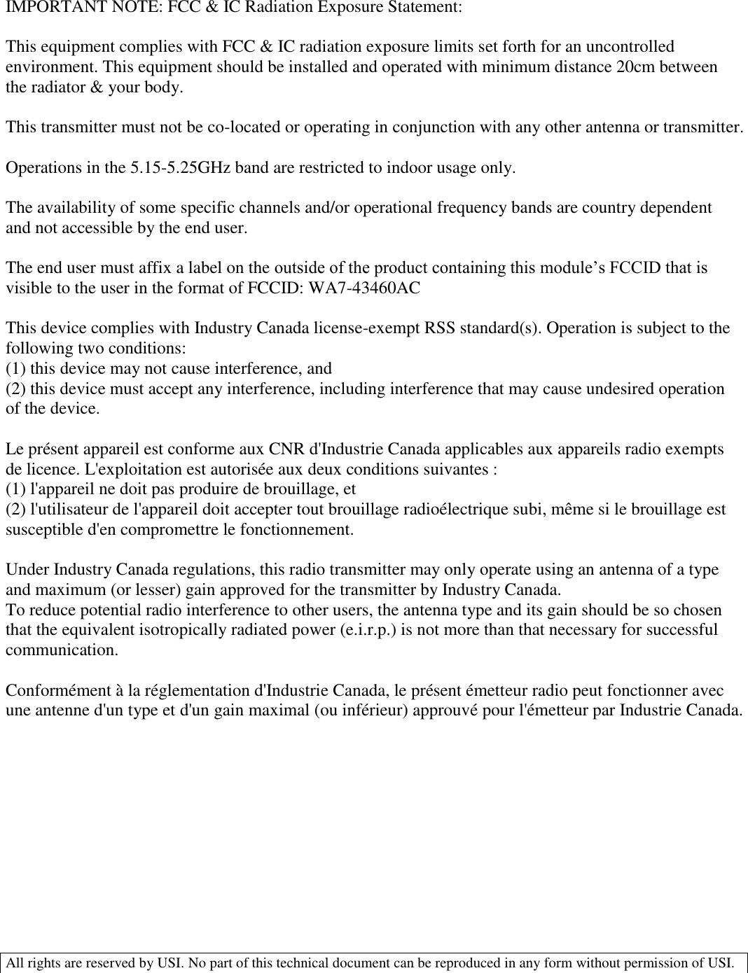  All rights are reserved by USI. No part of this technical document can be reproduced in any form without permission of USI.   IMPORTANT NOTE: FCC &amp; IC Radiation Exposure Statement:   This equipment complies with FCC &amp; IC radiation exposure limits set forth for an uncontrolled environment. This equipment should be installed and operated with minimum distance 20cm between the radiator &amp; your body.   This transmitter must not be co-located or operating in conjunction with any other antenna or transmitter.   Operations in the 5.15-5.25GHz band are restricted to indoor usage only.   The availability of some specific channels and/or operational frequency bands are country dependent and not accessible by the end user.  The end user must affix a label on the outside of the product containing this module’s FCCID that is visible to the user in the format of FCCID: WA7-43460AC  This device complies with Industry Canada license-exempt RSS standard(s). Operation is subject to the following two conditions: (1) this device may not cause interference, and (2) this device must accept any interference, including interference that may cause undesired operation of the device.  Le présent appareil est conforme aux CNR d&apos;Industrie Canada applicables aux appareils radio exempts de licence. L&apos;exploitation est autorisée aux deux conditions suivantes : (1) l&apos;appareil ne doit pas produire de brouillage, et (2) l&apos;utilisateur de l&apos;appareil doit accepter tout brouillage radioélectrique subi, même si le brouillage est susceptible d&apos;en compromettre le fonctionnement.  Under Industry Canada regulations, this radio transmitter may only operate using an antenna of a type and maximum (or lesser) gain approved for the transmitter by Industry Canada. To reduce potential radio interference to other users, the antenna type and its gain should be so chosen that the equivalent isotropically radiated power (e.i.r.p.) is not more than that necessary for successful communication.  Conformément à la réglementation d&apos;Industrie Canada, le présent émetteur radio peut fonctionner avec une antenne d&apos;un type et d&apos;un gain maximal (ou inférieur) approuvé pour l&apos;émetteur par Industrie Canada. 