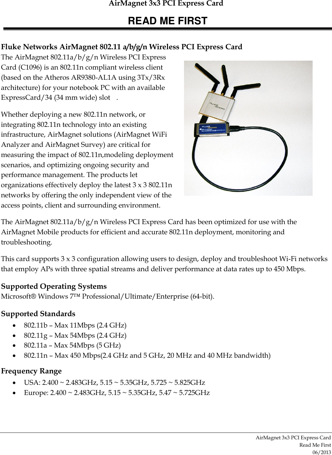 AirMagnet 3x3 PCI Express Card READ ME FIRST AirMagnet 3x3 PCI Express Card  Read Me First 06/2013 Fluke Networks AirMagnet 802.11 a/b/g/n Wireless PCI Express Card The AirMagnet 802.11a/b/g/n Wireless PCI Express Card (C1096) is an 802.11n compliant wireless client (based on the Atheros AR9380-AL1A using 3Tx/3Rx architecture) for your notebook PC with an available ExpressCard/34 (34 mm wide) slot  . Whether deploying a new 802.11n network, or integrating 802.11n technology into an existing infrastructure, AirMagnet solutions (AirMagnet WiFi Analyzer and AirMagnet Survey) are critical for measuring the impact of 802.11n,modeling deployment scenarios, and optimizing ongoing security and performance management. The products let organizations effectively deploy the latest 3 x 3 802.11n networks by offering the only independent view of the access points, client and surrounding environment.  The AirMagnet 802.11a/b/g/n Wireless PCI Express Card has been optimized for use with the AirMagnet Mobile products for efficient and accurate 802.11n deployment, monitoring and troubleshooting. This card supports 3 x 3 configuration allowing users to design, deploy and troubleshoot Wi-Fi networks that employ APs with three spatial streams and deliver performance at data rates up to 450 Mbps.  Supported Operating Systems Microsoft® Windows 7™ Professional/Ultimate/Enterprise (64-bit). Supported Standards  802.11b – Max 11Mbps (2.4 GHz)  802.11g – Max 54Mbps (2.4 GHz)  802.11a – Max 54Mbps (5 GHz)  802.11n – Max 450 Mbps(2.4 GHz and 5 GHz, 20 MHz and 40 MHz bandwidth) Frequency Range  USA: 2.400 ~ 2.483GHz, 5.15 ~ 5.35GHz, 5.725 ~ 5.825GHz  Europe: 2.400 ~ 2.483GHz, 5.15 ~ 5.35GHz, 5.47 ~ 5.725GHz 