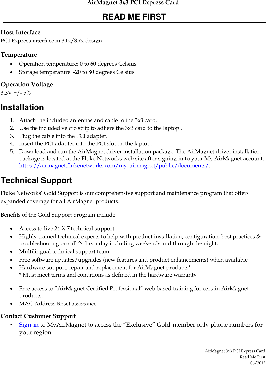 AirMagnet 3x3 PCI Express Card READ ME FIRST AirMagnet 3x3 PCI Express Card  Read Me First 06/2013 Host Interface PCI Express interface in 3Tx/3Rx design Temperature  Operation temperature: 0 to 60 degrees Celsius  Storage temperature: -20 to 80 degrees Celsius Operation Voltage 3.3V +/- 5% Installation 1. Attach the included antennas and cable to the 3x3 card. 2. Use the included velcro strip to adhere the 3x3 card to the laptop . 3. Plug the cable into the PCI adapter. 4. Insert the PCI adapter into the PCI slot on the laptop. 5. Download and run the AirMagnet driver installation package. The AirMagnet driver installation package is located at the Fluke Networks web site after signing-in to your My AirMagnet account.  https://airmagnet.flukenetworks.com/my_airmagnet/public/documents/.  Technical Support Fluke Networks’ Gold Support is our comprehensive support and maintenance program that offers expanded coverage for all AirMagnet products.  Benefits of the Gold Support program include:  Access to live 24 X 7 technical support.  Highly trained technical experts to help with product installation, configuration, best practices &amp; troubleshooting on call 24 hrs a day including weekends and through the night.  Multilingual technical support team.  Free software updates/upgrades (new features and product enhancements) when available   Hardware support, repair and replacement for AirMagnet products* * Must meet terms and conditions as defined in the hardware warranty  Free access to “AirMagnet Certified Professional” web-based training for certain AirMagnet products.  MAC Address Reset assistance. Contact Customer Support  Sign-in to MyAirMagnet to access the “Exclusive” Gold-member only phone numbers for your region.  