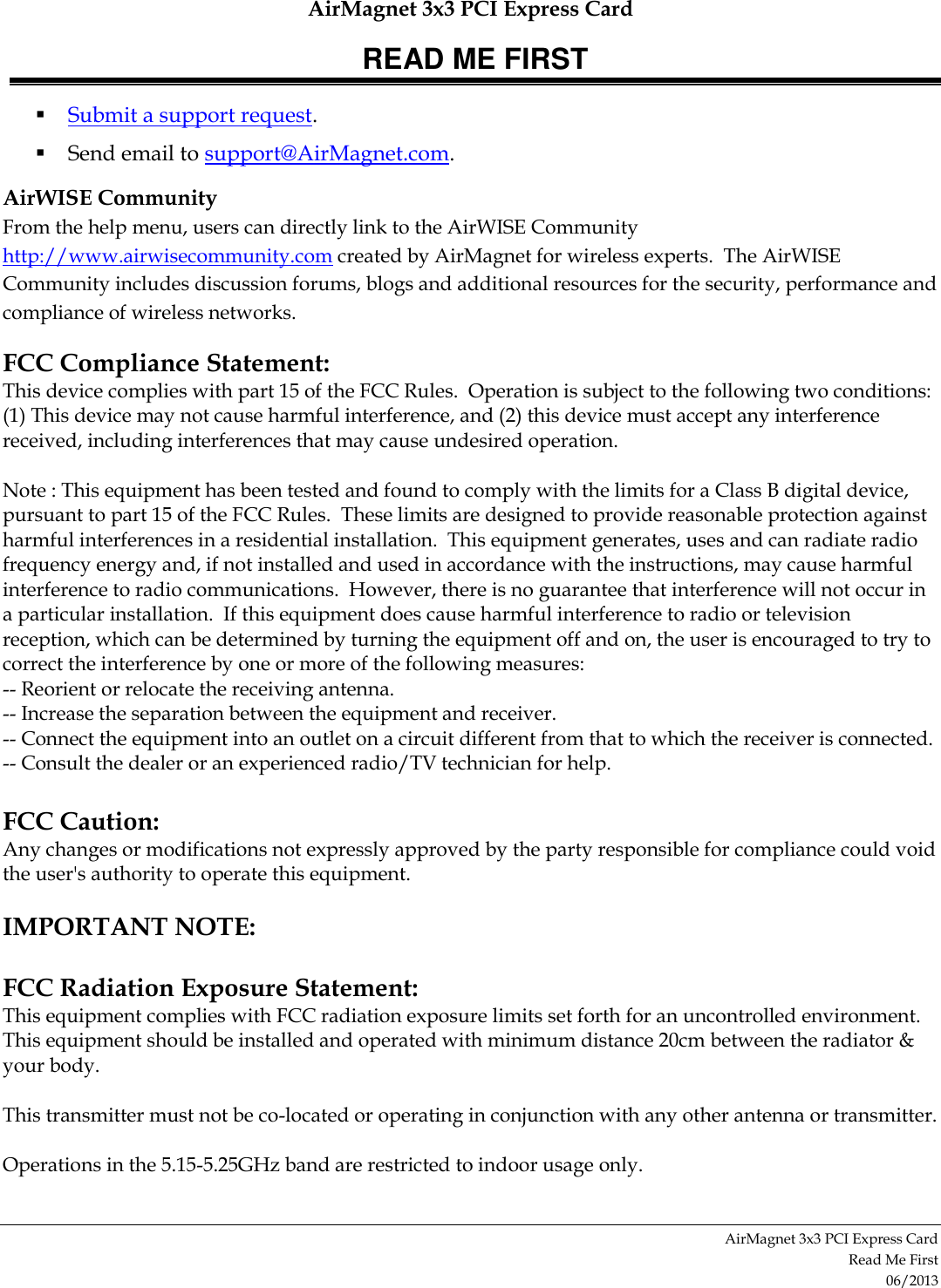 AirMagnet 3x3 PCI Express Card READ ME FIRST AirMagnet 3x3 PCI Express Card  Read Me First 06/2013  Submit a support request.   Send email to support@AirMagnet.com.  AirWISE Community From the help menu, users can directly link to the AirWISE Community http://www.airwisecommunity.com created by AirMagnet for wireless experts.  The AirWISE Community includes discussion forums, blogs and additional resources for the security, performance and compliance of wireless networks. FCC Compliance Statement: This device complies with part 15 of the FCC Rules.  Operation is subject to the following two conditions: (1) This device may not cause harmful interference, and (2) this device must accept any interference received, including interferences that may cause undesired operation.  Note : This equipment has been tested and found to comply with the limits for a Class B digital device, pursuant to part 15 of the FCC Rules.  These limits are designed to provide reasonable protection against harmful interferences in a residential installation.  This equipment generates, uses and can radiate radio frequency energy and, if not installed and used in accordance with the instructions, may cause harmful interference to radio communications.  However, there is no guarantee that interference will not occur in a particular installation.  If this equipment does cause harmful interference to radio or television reception, which can be determined by turning the equipment off and on, the user is encouraged to try to correct the interference by one or more of the following measures: -- Reorient or relocate the receiving antenna. -- Increase the separation between the equipment and receiver. -- Connect the equipment into an outlet on a circuit different from that to which the receiver is connected. -- Consult the dealer or an experienced radio/TV technician for help.  FCC Caution: Any changes or modifications not expressly approved by the party responsible for compliance could void the user&apos;s authority to operate this equipment.  IMPORTANT NOTE:  FCC Radiation Exposure Statement: This equipment complies with FCC radiation exposure limits set forth for an uncontrolled environment. This equipment should be installed and operated with minimum distance 20cm between the radiator &amp; your body.   This transmitter must not be co-located or operating in conjunction with any other antenna or transmitter.   Operations in the 5.15-5.25GHz band are restricted to indoor usage only. 