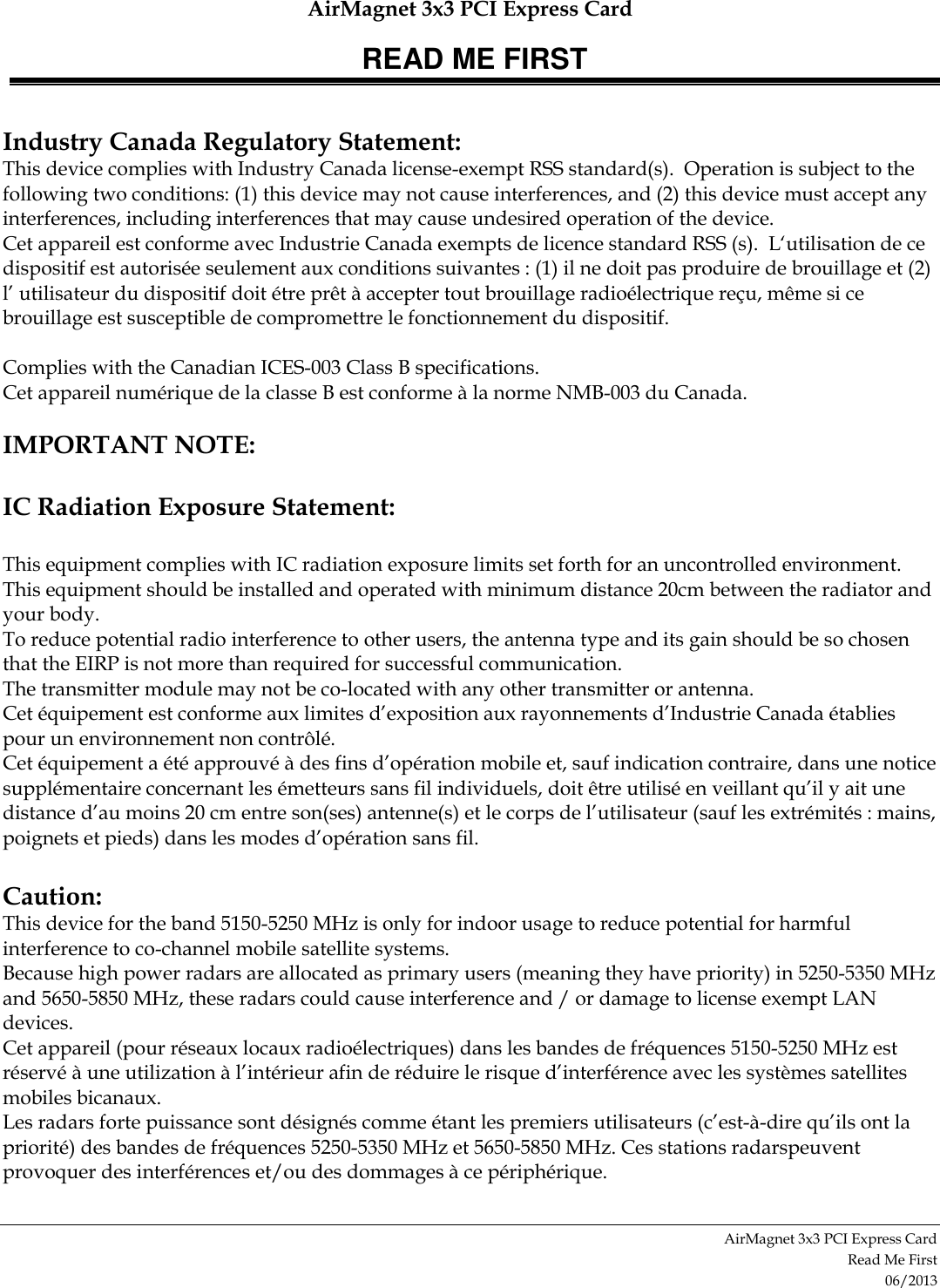 AirMagnet 3x3 PCI Express Card READ ME FIRST AirMagnet 3x3 PCI Express Card  Read Me First 06/2013  Industry Canada Regulatory Statement: This device complies with Industry Canada license-exempt RSS standard(s).  Operation is subject to the following two conditions: (1) this device may not cause interferences, and (2) this device must accept any interferences, including interferences that may cause undesired operation of the device. Cet appareil est conforme avec Industrie Canada exempts de licence standard RSS (s).  L‘utilisation de ce dispositif est autorisée seulement aux conditions suivantes : (1) il ne doit pas produire de brouillage et (2) l’ utilisateur du dispositif doit étre prêt à accepter tout brouillage radioélectrique reçu, même si ce brouillage est susceptible de compromettre le fonctionnement du dispositif.  Complies with the Canadian ICES-003 Class B specifications.   Cet appareil numérique de la classe B est conforme à la norme NMB-003 du Canada.   IMPORTANT NOTE:  IC Radiation Exposure Statement:  This equipment complies with IC radiation exposure limits set forth for an uncontrolled environment.  This equipment should be installed and operated with minimum distance 20cm between the radiator and your body. To reduce potential radio interference to other users, the antenna type and its gain should be so chosen that the EIRP is not more than required for successful communication. The transmitter module may not be co-located with any other transmitter or antenna. Cet équipement est conforme aux limites d’exposition aux rayonnements d’Industrie Canada établies pour un environnement non contrôlé. Cet équipement a été approuvé à des fins d’opération mobile et, sauf indication contraire, dans une notice supplémentaire concernant les émetteurs sans fil individuels, doit être utilisé en veillant qu’il y ait une distance d’au moins 20 cm entre son(ses) antenne(s) et le corps de l’utilisateur (sauf les extrémités : mains, poignets et pieds) dans les modes d’opération sans fil.  Caution: This device for the band 5150-5250 MHz is only for indoor usage to reduce potential for harmful interference to co-channel mobile satellite systems. Because high power radars are allocated as primary users (meaning they have priority) in 5250-5350 MHz and 5650-5850 MHz, these radars could cause interference and / or damage to license exempt LAN devices. Cet appareil (pour réseaux locaux radioélectriques) dans les bandes de fréquences 5150-5250 MHz est réservé à une utilization à l’intérieur afin de réduire le risque d’interférence avec les systèmes satellites mobiles bicanaux. Les radars forte puissance sont désignés comme étant les premiers utilisateurs (c’est-à-dire qu’ils ont la priorité) des bandes de fréquences 5250-5350 MHz et 5650-5850 MHz. Ces stations radarspeuvent provoquer des interférences et/ou des dommages à ce périphérique. 