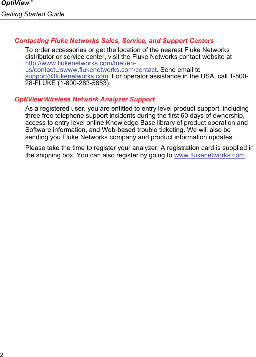 OptiViewTM Getting Started Guide  2    Contacting Fluke Networks Sales, Service, and Support Centers To order accessories or get the location of the nearest Fluke Networks distributor or service center, visit the Fluke Networks contact website at http://www.flukenetworks.com/fnet/en-us/contactUswww.flukenetworks.com/contact. Send email to support@flukenetworks.com. For operator assistance in the USA, call 1-800-28-FLUKE (1-800-283-5853).  OptiView Wireless Network Analyzer Support As a registered user, you are entitled to entry level product support, including three free telephone support incidents during the first 60 days of ownership, access to entry level online Knowledge Base library of product operation and Software information, and Web-based trouble ticketing. We will also be sending you Fluke Networks company and product information updates. Please take the time to register your analyzer. A registration card is supplied in the shipping box. You can also register by going to www.flukenetworks.com.   