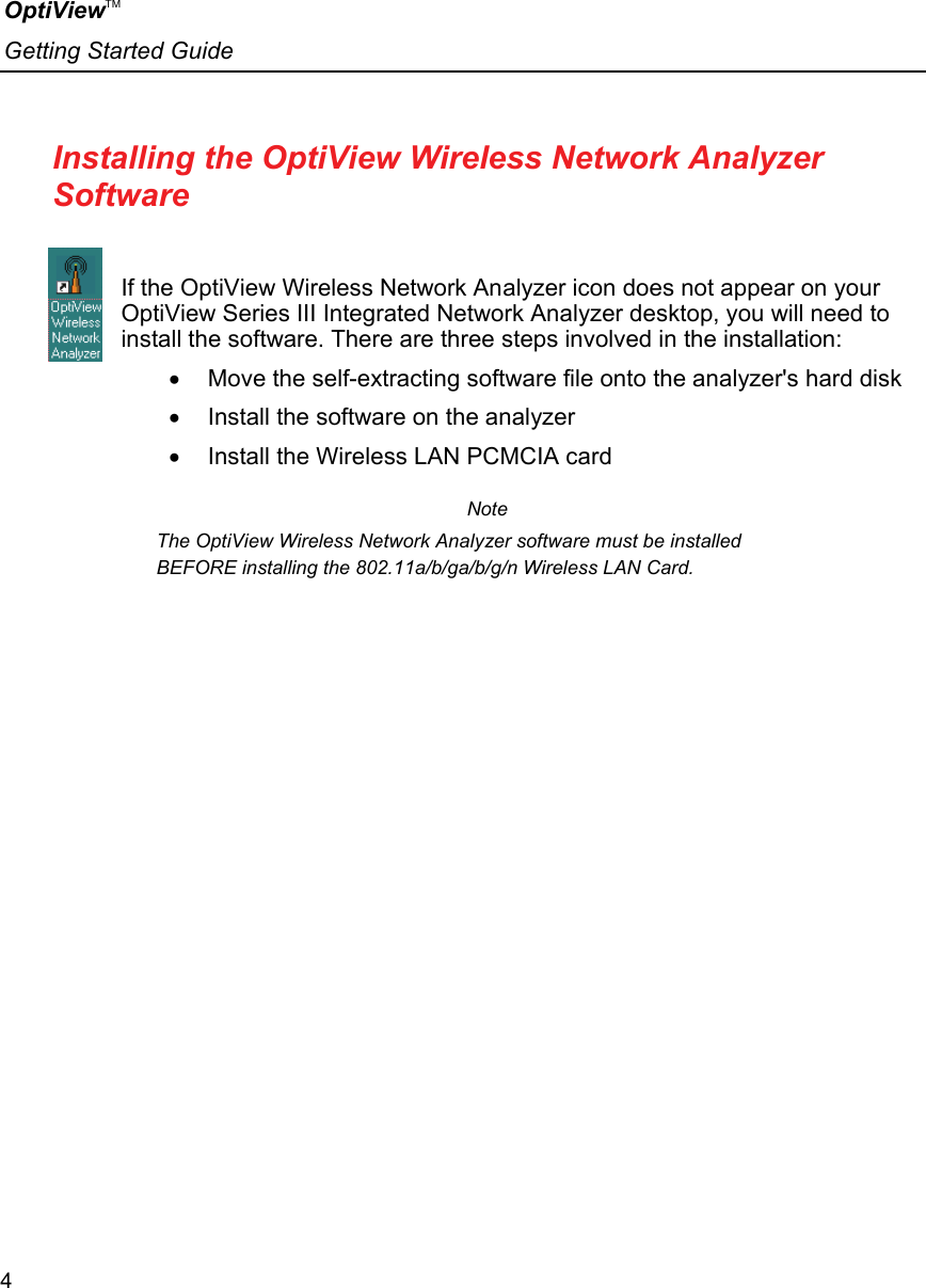 OptiViewTM Getting Started Guide  4    Installing the OptiView Wireless Network Analyzer Software  If the OptiView Wireless Network Analyzer icon does not appear on your OptiView Series III Integrated Network Analyzer desktop, you will need to install the software. There are three steps involved in the installation: •  Move the self-extracting software file onto the analyzer&apos;s hard disk •  Install the software on the analyzer •  Install the Wireless LAN PCMCIA card Note The OptiView Wireless Network Analyzer software must be installed BEFORE installing the 802.11a/b/ga/b/g/n Wireless LAN Card. 