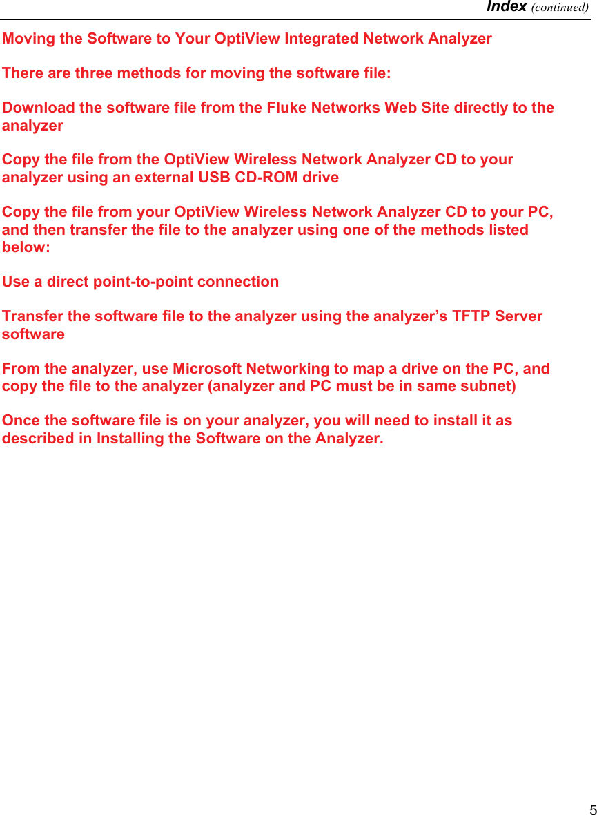   Index (continued)   5 Moving the Software to Your OptiView Integrated Network Analyzer There are three methods for moving the software file: Download the software file from the Fluke Networks Web Site directly to the analyzer  Copy the file from the OptiView Wireless Network Analyzer CD to your analyzer using an external USB CD-ROM drive Copy the file from your OptiView Wireless Network Analyzer CD to your PC, and then transfer the file to the analyzer using one of the methods listed below: Use a direct point-to-point connection  Transfer the software file to the analyzer using the analyzer’s TFTP Server software From the analyzer, use Microsoft Networking to map a drive on the PC, and copy the file to the analyzer (analyzer and PC must be in same subnet)  Once the software file is on your analyzer, you will need to install it as described in Installing the Software on the Analyzer. 