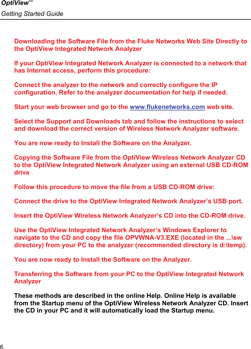 OptiViewTM Getting Started Guide  6    Downloading the Software File from the Fluke Networks Web Site Directly to the OptiView Integrated Network Analyzer If your OptiView Integrated Network Analyzer is connected to a network that has Internet access, perform this procedure: Connect the analyzer to the network and correctly configure the IP configuration. Refer to the analyzer documentation for help if needed. Start your web browser and go to the www.flukenetworks.com web site. Select the Support and Downloads tab and follow the instructions to select and download the correct version of Wireless Network Analyzer software. You are now ready to Install the Software on the Analyzer. Copying the Software File from the OptiView Wireless Network Analyzer CD to the OptiView Integrated Network Analyzer using an external USB CD-ROM drive Follow this procedure to move the file from a USB CD-ROM drive: Connect the drive to the OptiView Integrated Network Analyzer’s USB port. Insert the OptiView Wireless Network Analyzer’s CD into the CD-ROM drive. Use the OptiView Integrated Network Analyzer’s Windows Explorer to navigate to the CD and copy the file OPVWNA-V3.EXE (located in the ...\sw directory) from your PC to the analyzer (recommended directory is d:\temp). You are now ready to Install the Software on the Analyzer. Transferring the Software from your PC to the OptiView Integrated Network Analyzer These methods are described in the online Help. Online Help is available from the Startup menu of the OptiView Wireless Network Analyzer CD. Insert the CD in your PC and it will automatically load the Startup menu. 