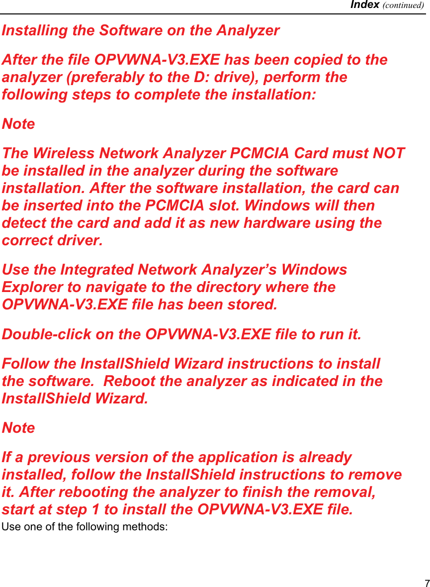   Index (continued)   7 Installing the Software on the Analyzer After the file OPVWNA-V3.EXE has been copied to the analyzer (preferably to the D: drive), perform the following steps to complete the installation: Note The Wireless Network Analyzer PCMCIA Card must NOT be installed in the analyzer during the software installation. After the software installation, the card can be inserted into the PCMCIA slot. Windows will then detect the card and add it as new hardware using the correct driver. Use the Integrated Network Analyzer’s Windows Explorer to navigate to the directory where the OPVWNA-V3.EXE file has been stored. Double-click on the OPVWNA-V3.EXE file to run it. Follow the InstallShield Wizard instructions to install the software.  Reboot the analyzer as indicated in the InstallShield Wizard. Note If a previous version of the application is already installed, follow the InstallShield instructions to remove it. After rebooting the analyzer to finish the removal, start at step 1 to install the OPVWNA-V3.EXE file. Use one of the following methods: 