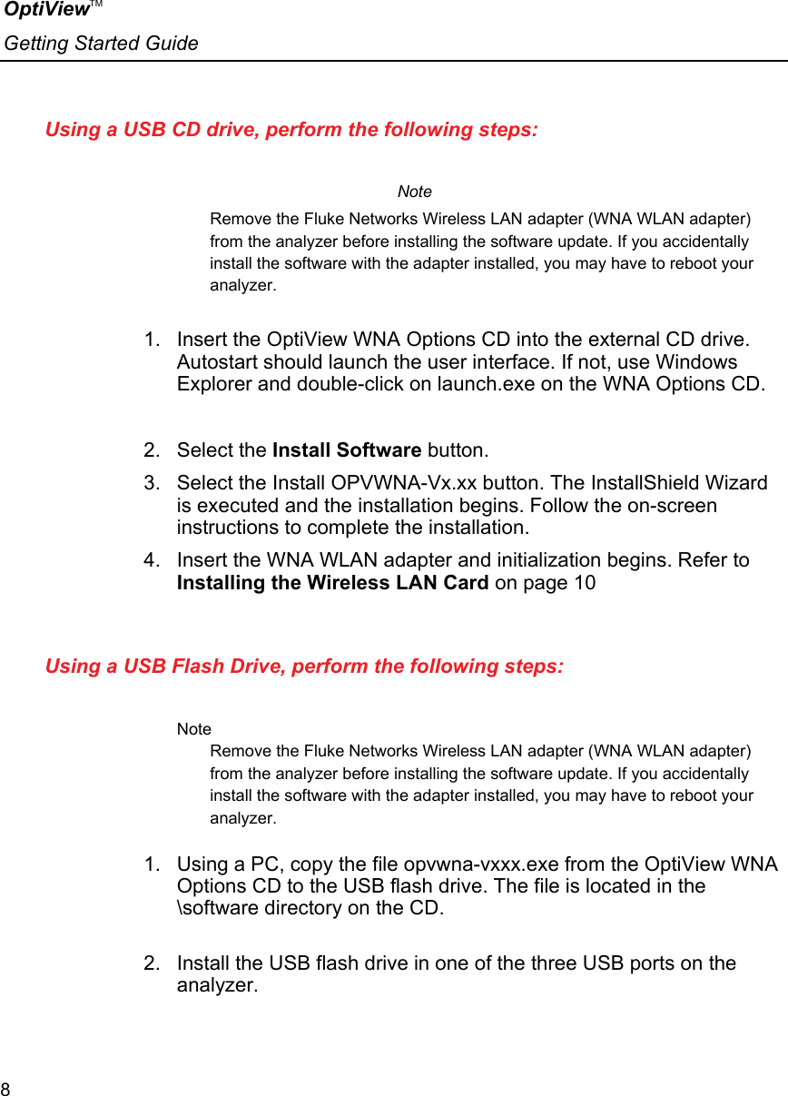 OptiViewTM Getting Started Guide  8    Using a USB CD drive, perform the following steps:   Note Remove the Fluke Networks Wireless LAN adapter (WNA WLAN adapter) from the analyzer before installing the software update. If you accidentally install the software with the adapter installed, you may have to reboot your analyzer.  1.  Insert the OptiView WNA Options CD into the external CD drive. Autostart should launch the user interface. If not, use Windows Explorer and double-click on launch.exe on the WNA Options CD.   2. Select the Install Software button.  3.  Select the Install OPVWNA-Vx.xx button. The InstallShield Wizard is executed and the installation begins. Follow the on-screen instructions to complete the installation. 4.  Insert the WNA WLAN adapter and initialization begins. Refer to Installing the Wireless LAN Card on page 10  Using a USB Flash Drive, perform the following steps:   Note Remove the Fluke Networks Wireless LAN adapter (WNA WLAN adapter) from the analyzer before installing the software update. If you accidentally install the software with the adapter installed, you may have to reboot your analyzer.  1.  Using a PC, copy the file opvwna-vxxx.exe from the OptiView WNA Options CD to the USB flash drive. The file is located in the \software directory on the CD.  2.  Install the USB flash drive in one of the three USB ports on the analyzer.  