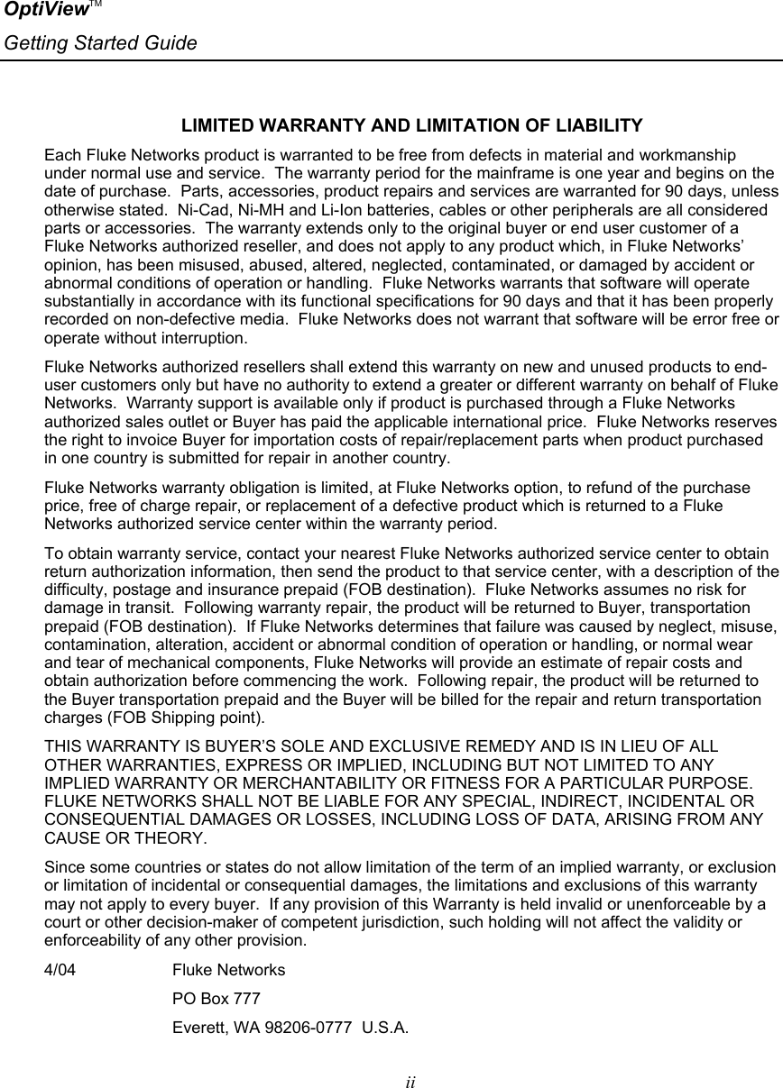 OptiViewTM Getting Started Guide   ii    LIMITED WARRANTY AND LIMITATION OF LIABILITY Each Fluke Networks product is warranted to be free from defects in material and workmanship under normal use and service.  The warranty period for the mainframe is one year and begins on the date of purchase.  Parts, accessories, product repairs and services are warranted for 90 days, unless otherwise stated.  Ni-Cad, Ni-MH and Li-Ion batteries, cables or other peripherals are all considered parts or accessories.  The warranty extends only to the original buyer or end user customer of a Fluke Networks authorized reseller, and does not apply to any product which, in Fluke Networks’ opinion, has been misused, abused, altered, neglected, contaminated, or damaged by accident or abnormal conditions of operation or handling.  Fluke Networks warrants that software will operate substantially in accordance with its functional specifications for 90 days and that it has been properly recorded on non-defective media.  Fluke Networks does not warrant that software will be error free or operate without interruption. Fluke Networks authorized resellers shall extend this warranty on new and unused products to end-user customers only but have no authority to extend a greater or different warranty on behalf of Fluke Networks.  Warranty support is available only if product is purchased through a Fluke Networks authorized sales outlet or Buyer has paid the applicable international price.  Fluke Networks reserves the right to invoice Buyer for importation costs of repair/replacement parts when product purchased in one country is submitted for repair in another country. Fluke Networks warranty obligation is limited, at Fluke Networks option, to refund of the purchase price, free of charge repair, or replacement of a defective product which is returned to a Fluke Networks authorized service center within the warranty period. To obtain warranty service, contact your nearest Fluke Networks authorized service center to obtain return authorization information, then send the product to that service center, with a description of the difficulty, postage and insurance prepaid (FOB destination).  Fluke Networks assumes no risk for damage in transit.  Following warranty repair, the product will be returned to Buyer, transportation prepaid (FOB destination).  If Fluke Networks determines that failure was caused by neglect, misuse, contamination, alteration, accident or abnormal condition of operation or handling, or normal wear and tear of mechanical components, Fluke Networks will provide an estimate of repair costs and obtain authorization before commencing the work.  Following repair, the product will be returned to the Buyer transportation prepaid and the Buyer will be billed for the repair and return transportation charges (FOB Shipping point). THIS WARRANTY IS BUYER’S SOLE AND EXCLUSIVE REMEDY AND IS IN LIEU OF ALL OTHER WARRANTIES, EXPRESS OR IMPLIED, INCLUDING BUT NOT LIMITED TO ANY IMPLIED WARRANTY OR MERCHANTABILITY OR FITNESS FOR A PARTICULAR PURPOSE.  FLUKE NETWORKS SHALL NOT BE LIABLE FOR ANY SPECIAL, INDIRECT, INCIDENTAL OR CONSEQUENTIAL DAMAGES OR LOSSES, INCLUDING LOSS OF DATA, ARISING FROM ANY CAUSE OR THEORY. Since some countries or states do not allow limitation of the term of an implied warranty, or exclusion or limitation of incidental or consequential damages, the limitations and exclusions of this warranty may not apply to every buyer.  If any provision of this Warranty is held invalid or unenforceable by a court or other decision-maker of competent jurisdiction, such holding will not affect the validity or enforceability of any other provision. 4/04                     Fluke Networks                             PO Box 777                             Everett, WA 98206-0777  U.S.A. 