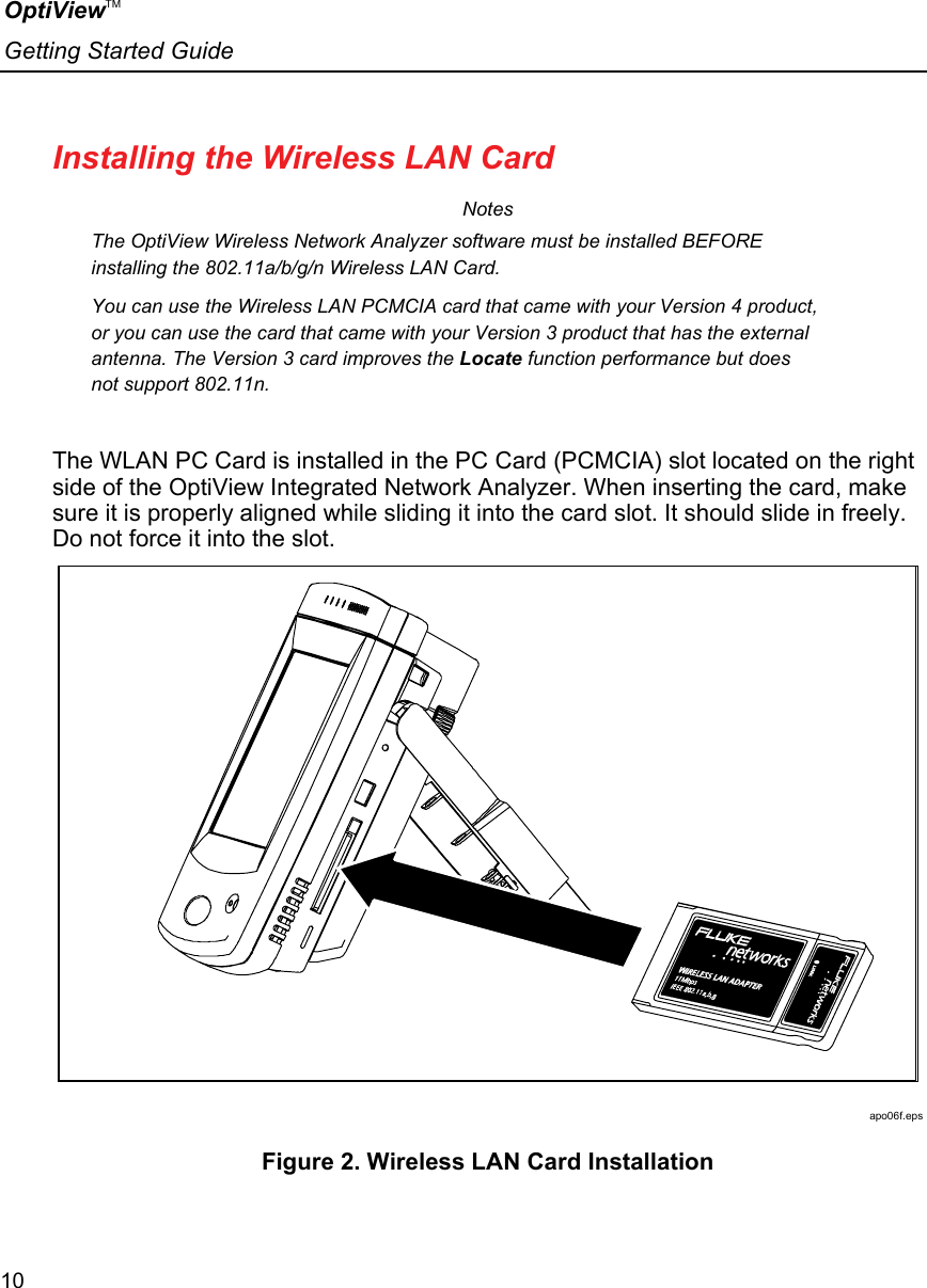 OptiViewTM Getting Started Guide  10    Installing the Wireless LAN Card Notes The OptiView Wireless Network Analyzer software must be installed BEFORE installing the 802.11a/b/g/n Wireless LAN Card.  You can use the Wireless LAN PCMCIA card that came with your Version 4 product, or you can use the card that came with your Version 3 product that has the external antenna. The Version 3 card improves the Locate function performance but does not support 802.11n.  The WLAN PC Card is installed in the PC Card (PCMCIA) slot located on the right side of the OptiView Integrated Network Analyzer. When inserting the card, make sure it is properly aligned while sliding it into the card slot. It should slide in freely. Do not force it into the slot.  apo06f.eps Figure 2. Wireless LAN Card Installation 