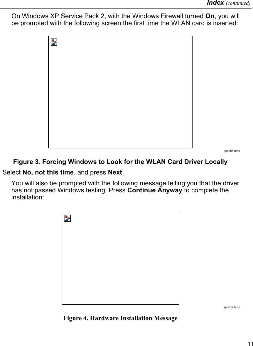   Index (continued)   11 On Windows XP Service Pack 2, with the Windows Firewall turned On, you will be prompted with the following screen the first time the WLAN card is inserted:  apo30s.bmp Figure 3. Forcing Windows to Look for the WLAN Card Driver Locally  Select No, not this time, and press Next. You will also be prompted with the following message telling you that the driver has not passed Windows testing. Press Continue Anyway to complete the installation:  apo31s.bmp Figure 4. Hardware Installation Message 