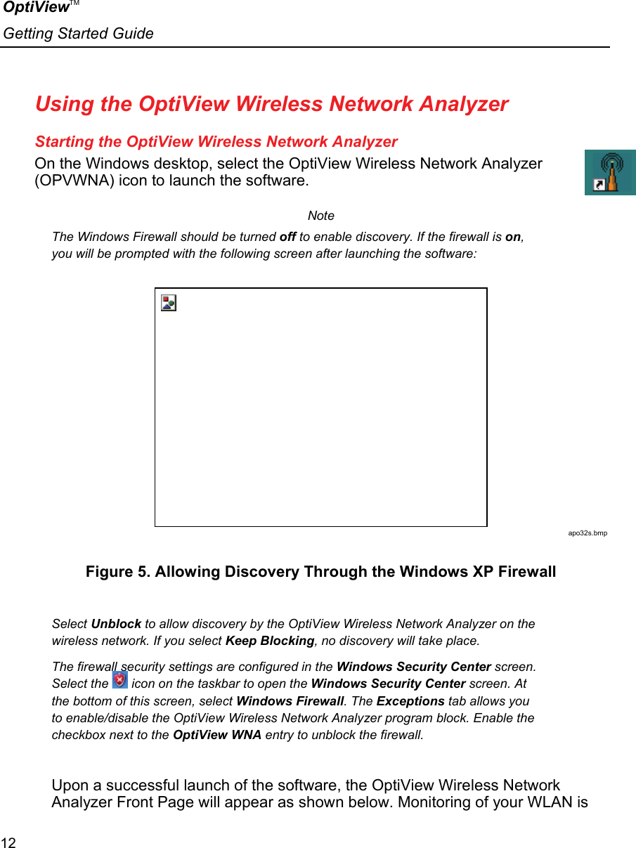 OptiViewTM Getting Started Guide  12    Using the OptiView Wireless Network Analyzer Starting the OptiView Wireless Network Analyzer On the Windows desktop, select the OptiView Wireless Network Analyzer (OPVWNA) icon to launch the software. Note The Windows Firewall should be turned off to enable discovery. If the firewall is on, you will be prompted with the following screen after launching the software:  apo32s.bmp Figure 5. Allowing Discovery Through the Windows XP Firewall  Select Unblock to allow discovery by the OptiView Wireless Network Analyzer on the wireless network. If you select Keep Blocking, no discovery will take place. The firewall security settings are configured in the Windows Security Center screen. Select the   icon on the taskbar to open the Windows Security Center screen. At the bottom of this screen, select Windows Firewall. The Exceptions tab allows you to enable/disable the OptiView Wireless Network Analyzer program block. Enable the checkbox next to the OptiView WNA entry to unblock the firewall.  Upon a successful launch of the software, the OptiView Wireless Network Analyzer Front Page will appear as shown below. Monitoring of your WLAN is 