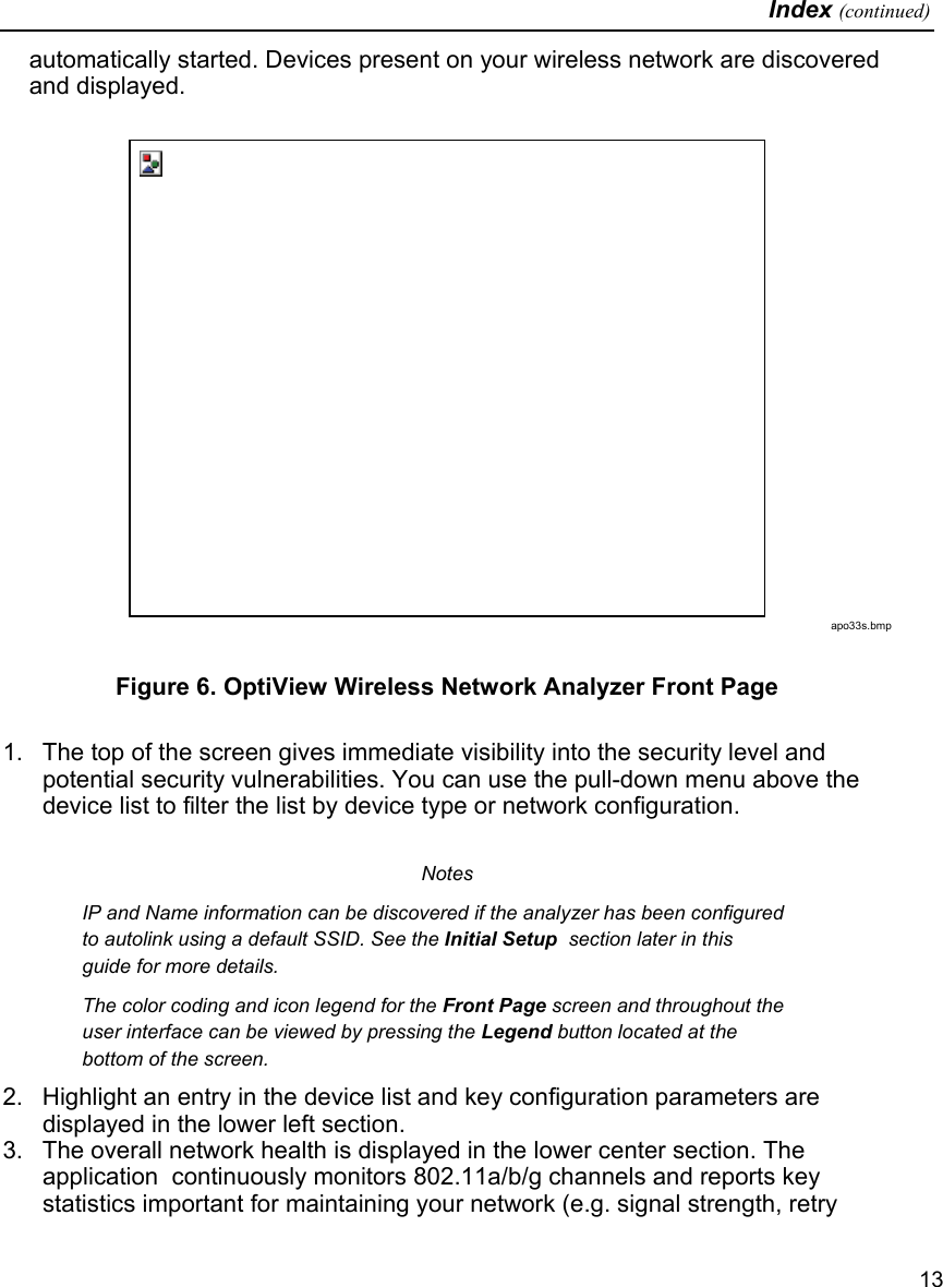   Index (continued)   13 automatically started. Devices present on your wireless network are discovered and displayed.   apo33s.bmp Figure 6. OptiView Wireless Network Analyzer Front Page  1.  The top of the screen gives immediate visibility into the security level and potential security vulnerabilities. You can use the pull-down menu above the device list to filter the list by device type or network configuration.  Notes IP and Name information can be discovered if the analyzer has been configured to autolink using a default SSID. See the Initial Setup  section later in this guide for more details. The color coding and icon legend for the Front Page screen and throughout the user interface can be viewed by pressing the Legend button located at the bottom of the screen.  2.  Highlight an entry in the device list and key configuration parameters are displayed in the lower left section.  3.  The overall network health is displayed in the lower center section. The application  continuously monitors 802.11a/b/g channels and reports key statistics important for maintaining your network (e.g. signal strength, retry 