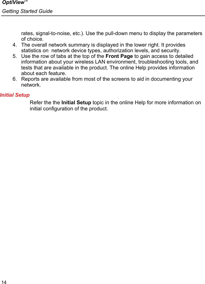 OptiViewTM Getting Started Guide  14    rates, signal-to-noise, etc.). Use the pull-down menu to display the parameters of choice. 4.  The overall network summary is displayed in the lower right. It provides statistics on  network device types, authorization levels, and security. 5.  Use the row of tabs at the top of the Front Page to gain access to detailed information about your wireless LAN environment, troubleshooting tools, and tests that are available in the product. The online Help provides information about each feature.  6.  Reports are available from most of the screens to aid in documenting your network. Initial Setup Refer the the Initial Setup topic in the online Help for more information on initial configuration of the product. 