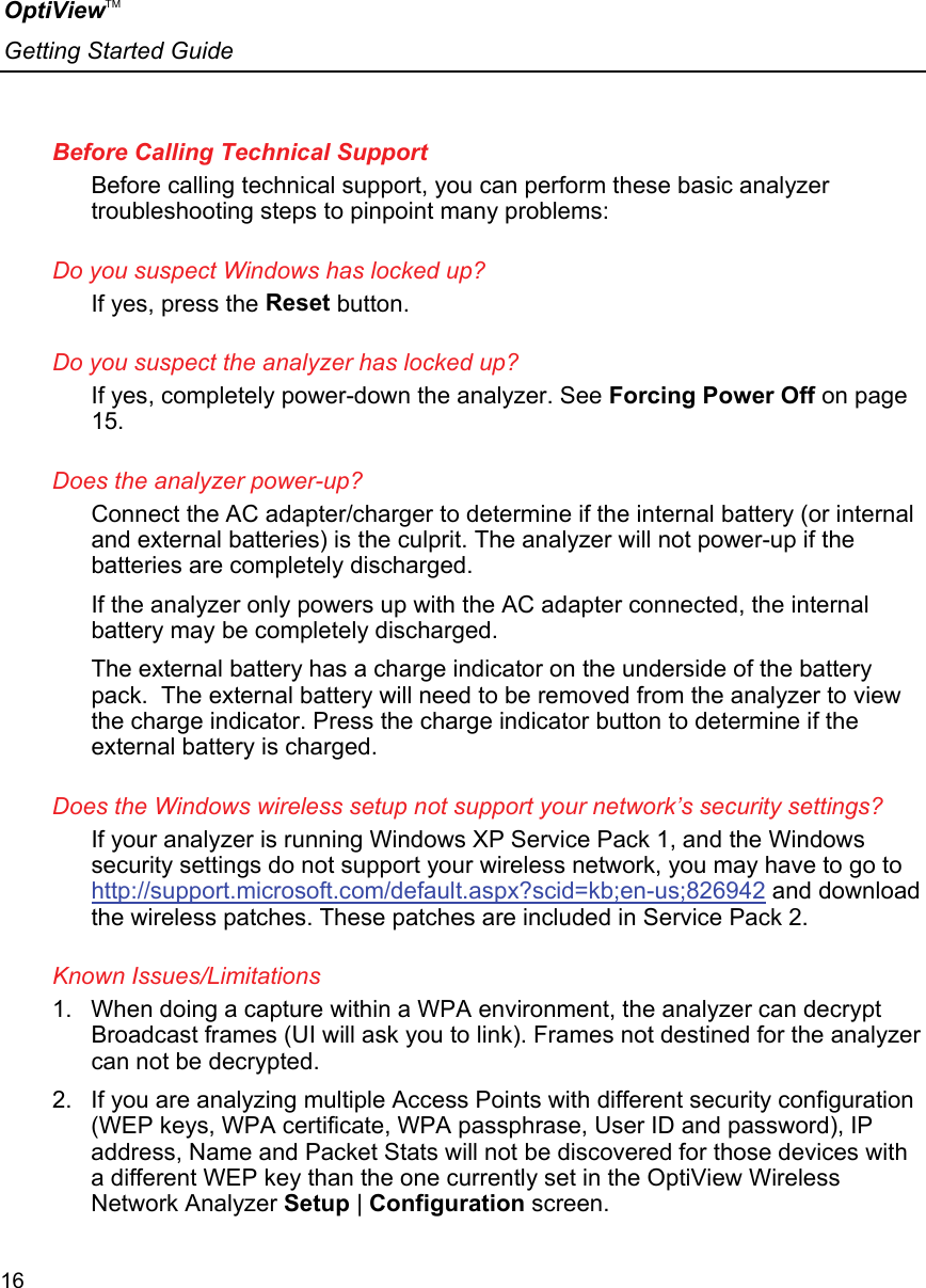 OptiViewTM Getting Started Guide  16    Before Calling Technical Support Before calling technical support, you can perform these basic analyzer troubleshooting steps to pinpoint many problems: Do you suspect Windows has locked up? If yes, press the Reset button. Do you suspect the analyzer has locked up?  If yes, completely power-down the analyzer. See Forcing Power Off on page 15. Does the analyzer power-up? Connect the AC adapter/charger to determine if the internal battery (or internal and external batteries) is the culprit. The analyzer will not power-up if the batteries are completely discharged.  If the analyzer only powers up with the AC adapter connected, the internal battery may be completely discharged.  The external battery has a charge indicator on the underside of the battery pack.  The external battery will need to be removed from the analyzer to view the charge indicator. Press the charge indicator button to determine if the external battery is charged.  Does the Windows wireless setup not support your network’s security settings? If your analyzer is running Windows XP Service Pack 1, and the Windows security settings do not support your wireless network, you may have to go to http://support.microsoft.com/default.aspx?scid=kb;en-us;826942 and download the wireless patches. These patches are included in Service Pack 2. Known Issues/Limitations 1.  When doing a capture within a WPA environment, the analyzer can decrypt Broadcast frames (UI will ask you to link). Frames not destined for the analyzer can not be decrypted. 2.  If you are analyzing multiple Access Points with different security configuration (WEP keys, WPA certificate, WPA passphrase, User ID and password), IP address, Name and Packet Stats will not be discovered for those devices with a different WEP key than the one currently set in the OptiView Wireless Network Analyzer Setup | Configuration screen.  