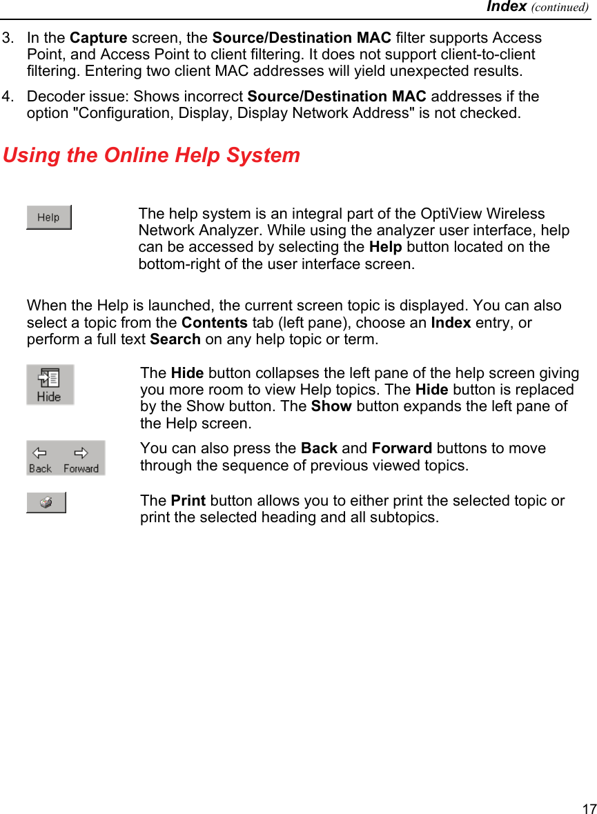   Index (continued)   17 3. In the Capture screen, the Source/Destination MAC filter supports Access Point, and Access Point to client filtering. It does not support client-to-client filtering. Entering two client MAC addresses will yield unexpected results. 4.  Decoder issue: Shows incorrect Source/Destination MAC addresses if the option &quot;Configuration, Display, Display Network Address&quot; is not checked.  Using the Online Help System    The help system is an integral part of the OptiView Wireless Network Analyzer. While using the analyzer user interface, help can be accessed by selecting the Help button located on the bottom-right of the user interface screen.  When the Help is launched, the current screen topic is displayed. You can also select a topic from the Contents tab (left pane), choose an Index entry, or perform a full text Search on any help topic or term.   The Hide button collapses the left pane of the help screen giving you more room to view Help topics. The Hide button is replaced by the Show button. The Show button expands the left pane of the Help screen.  You can also press the Back and Forward buttons to move through the sequence of previous viewed topics.  The Print button allows you to either print the selected topic or print the selected heading and all subtopics.  