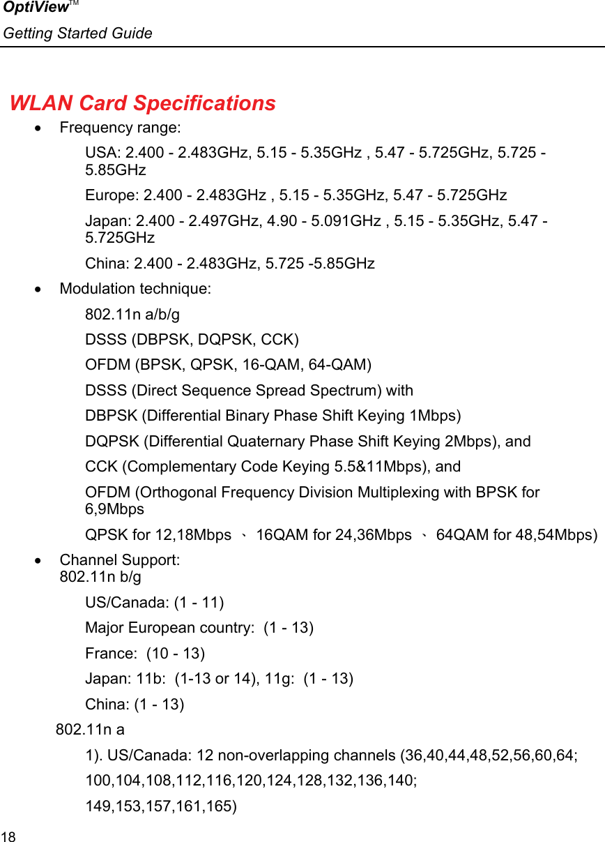 OptiViewTM Getting Started Guide  18    WLAN Card Specifications •  Frequency range: USA: 2.400 - 2.483GHz, 5.15 - 5.35GHz , 5.47 - 5.725GHz, 5.725 - 5.85GHz Europe: 2.400 - 2.483GHz , 5.15 - 5.35GHz, 5.47 - 5.725GHz Japan: 2.400 - 2.497GHz, 4.90 - 5.091GHz , 5.15 - 5.35GHz, 5.47 - 5.725GHz China: 2.400 - 2.483GHz, 5.725 -5.85GHz •  Modulation technique: 802.11n a/b/g DSSS (DBPSK, DQPSK, CCK) OFDM (BPSK, QPSK, 16-QAM, 64-QAM) DSSS (Direct Sequence Spread Spectrum) with DBPSK (Differential Binary Phase Shift Keying 1Mbps) DQPSK (Differential Quaternary Phase Shift Keying 2Mbps), and CCK (Complementary Code Keying 5.5&amp;11Mbps), and OFDM (Orthogonal Frequency Division Multiplexing with BPSK for 6,9Mbps  QPSK for 12,18Mbps 、 16QAM for 24,36Mbps 、 64QAM for 48,54Mbps) •  Channel Support: 802.11n b/g US/Canada: (1 - 11) Major European country:  (1 - 13) France:  (10 - 13) Japan: 11b:  (1-13 or 14), 11g:  (1 - 13) China: (1 - 13)      802.11n a 1). US/Canada: 12 non-overlapping channels (36,40,44,48,52,56,60,64; 100,104,108,112,116,120,124,128,132,136,140; 149,153,157,161,165) 