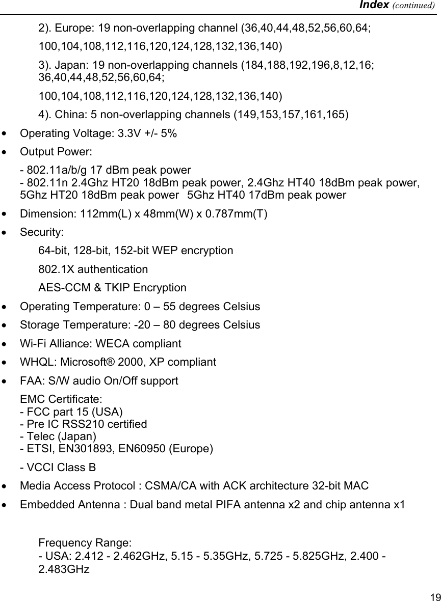   Index (continued)   19 2). Europe: 19 non-overlapping channel (36,40,44,48,52,56,60,64; 100,104,108,112,116,120,124,128,132,136,140) 3). Japan: 19 non-overlapping channels (184,188,192,196,8,12,16; 36,40,44,48,52,56,60,64; 100,104,108,112,116,120,124,128,132,136,140) 4). China: 5 non-overlapping channels (149,153,157,161,165) •  Operating Voltage: 3.3V +/- 5%  •  Output Power: - 802.11a/b/g 17 dBm peak power - 802.11n 2.4Ghz HT20 18dBm peak power, 2.4Ghz HT40 18dBm peak power,   5Ghz HT20 18dBm peak power  5Ghz HT40 17dBm peak power •  Dimension: 112mm(L) x 48mm(W) x 0.787mm(T)  •  Security:  64-bit, 128-bit, 152-bit WEP encryption 802.1X authentication AES-CCM &amp; TKIP Encryption •  Operating Temperature: 0 – 55 degrees Celsius  •  Storage Temperature: -20 – 80 degrees Celsius •  Wi-Fi Alliance: WECA compliant  •  WHQL: Microsoft® 2000, XP compliant  •  FAA: S/W audio On/Off support  EMC Certificate:  - FCC part 15 (USA) - Pre IC RSS210 certified - Telec (Japan) - ETSI, EN301893, EN60950 (Europe) - VCCI Class B •  Media Access Protocol : CSMA/CA with ACK architecture 32-bit MAC  •  Embedded Antenna : Dual band metal PIFA antenna x2 and chip antenna x1  Frequency Range: - USA: 2.412 - 2.462GHz, 5.15 - 5.35GHz, 5.725 - 5.825GHz, 2.400 - 2.483GHz 