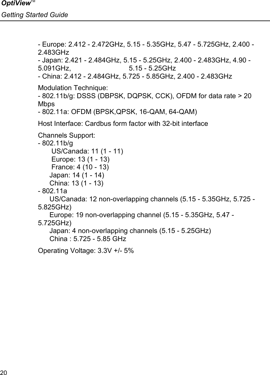 OptiViewTM Getting Started Guide  20    - Europe: 2.412 - 2.472GHz, 5.15 - 5.35GHz, 5.47 - 5.725GHz, 2.400 - 2.483GHz - Japan: 2.421 - 2.484GHz, 5.15 - 5.25GHz, 2.400 - 2.483GHz, 4.90 - 5.091GHz,                              5.15 - 5.25GHz - China: 2.412 - 2.484GHz, 5.725 - 5.85GHz, 2.400 - 2.483GHz  Modulation Technique: - 802.11b/g: DSSS (DBPSK, DQPSK, CCK), OFDM for data rate &gt; 20 Mbps - 802.11a: OFDM (BPSK,QPSK, 16-QAM, 64-QAM)  Host Interface: Cardbus form factor with 32-bit interface  Channels Support: - 802.11b/g         US/Canada: 11 (1 - 11)        Europe: 13 (1 - 13)        France: 4 (10 - 13)       Japan: 14 (1 - 14)       China: 13 (1 - 13) - 802.11a       US/Canada: 12 non-overlapping channels (5.15 - 5.35GHz, 5.725 - 5.825GHz)       Europe: 19 non-overlapping channel (5.15 - 5.35GHz, 5.47 - 5.725GHz)       Japan: 4 non-overlapping channels (5.15 - 5.25GHz)       China : 5.725 - 5.85 GHz  Operating Voltage: 3.3V +/- 5%  