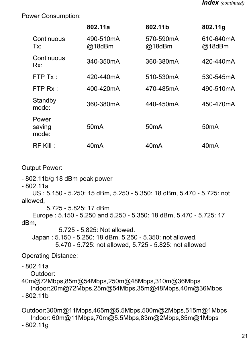   Index (continued)   21 Power Consumption:    802.11a   802.11b  802.11g Continuous Tx: 490-510mA @18dBm 570-590mA @18dBm 610-640mA @18dBm Continuous Rx:  340-350mA 360-380mA 420-440mAFTP Tx :  420-440mA 510-530mA 530-545mAFTP Rx :  400-420mA 470-485mA 490-510mAStandby mode:  360-380mA 440-450mA 450-470mAPower saving mode: 50mA   50mA  50mA RF Kill :  40mA   40mA  40mA  Output Power: - 802.11b/g 18 dBm peak power - 802.11a       US : 5.150 - 5.250: 15 dBm, 5.250 - 5.350: 18 dBm, 5.470 - 5.725: not allowed,                5.725 - 5.825: 17 dBm       Europe : 5.150 - 5.250 and 5.250 - 5.350: 18 dBm, 5.470 - 5.725: 17 dBm,                       5.725 - 5.825: Not allowed.       Japan : 5.150 - 5.250: 18 dBm, 5.250 - 5.350: not allowed,                     5.470 - 5.725: not allowed, 5.725 - 5.825: not allowed Operating Distance:  - 802.11a      Outdoor: 40m@72Mbps,85m@54Mbps,250m@48Mbps,310m@36Mbps      Indoor:20m@72Mbps,25m@54Mbps,35m@48Mbps,40m@36Mbps - 802.11b      Outdoor:300m@11Mbps,465m@5.5Mbps,500m@2Mbps,515m@1Mbps      Indoor: 60m@11Mbps,70m@5.5Mbps,83m@2Mbps,85m@1Mbps - 802.11g 