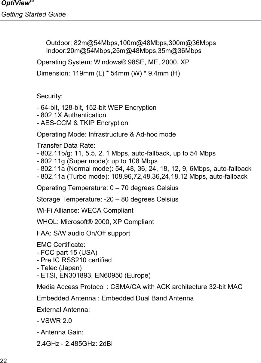 OptiViewTM Getting Started Guide  22         Outdoor: 82m@54Mbps,100m@48Mbps,300m@36Mbps      Indoor:20m@54Mbps,25m@48Mbps,35m@36Mbps  Operating System: Windows® 98SE, ME, 2000, XP  Dimension: 119mm (L) * 54mm (W) * 9.4mm (H)   Security:  - 64-bit, 128-bit, 152-bit WEP Encryption - 802.1X Authentication - AES-CCM &amp; TKIP Encryption  Operating Mode: Infrastructure &amp; Ad-hoc mode  Transfer Data Rate: - 802.11b/g: 11, 5.5, 2, 1 Mbps, auto-fallback, up to 54 Mbps - 802.11g (Super mode): up to 108 Mbps - 802.11a (Normal mode): 54, 48, 36, 24, 18, 12, 9, 6Mbps, auto-fallback - 802.11a (Turbo mode): 108,96,72,48,36,24,18,12 Mbps, auto-fallback  Operating Temperature: 0 – 70 degrees Celsius  Storage Temperature: -20 – 80 degrees Celsius Wi-Fi Alliance: WECA Compliant  WHQL: Microsoft® 2000, XP Compliant  FAA: S/W audio On/Off support  EMC Certificate:  - FCC part 15 (USA) - Pre IC RSS210 certified - Telec (Japan) - ETSI, EN301893, EN60950 (Europe)  Media Access Protocol : CSMA/CA with ACK architecture 32-bit MAC  Embedded Antenna : Embedded Dual Band Antenna External Antenna:    - VSWR 2.0 - Antenna Gain:    2.4GHz - 2.485GHz: 2dBi    