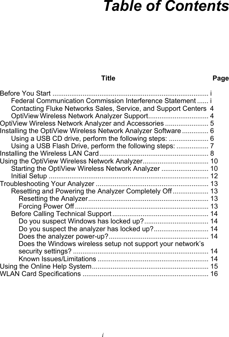     i Table of Contents  Title Page Before You Start ................................................................................... i Federal Communication Commission Interference Statement ...... i Contacting Fluke Networks Sales, Service, and Support Centers 4 OptiView Wireless Network Analyzer Support................................ 4 OptiView Wireless Network Analyzer and Accessories ....................... 5 Installing the OptiView Wireless Network Analyzer Software .............. 6 Using a USB CD drive, perform the following steps: ..................... 6 Using a USB Flash Drive, perform the following steps: ................. 7 Installing the Wireless LAN Card.......................................................... 8 Using the OptiView Wireless Network Analyzer................................... 10 Starting the OptiView Wireless Network Analyzer ......................... 10 Initial Setup ..................................................................................... 12 Troubleshooting Your Analyzer ............................................................ 13 Resetting and Powering the Analyzer Completely Off ................... 13 Resetting the Analyzer................................................................ 13 Forcing Power Off ....................................................................... 13 Before Calling Technical Support ................................................... 14 Do you suspect Windows has locked up?.................................. 14 Do you suspect the analyzer has locked up?............................. 14 Does the analyzer power-up?..................................................... 14 Does the Windows wireless setup not support your network’s security settings? ........................................................................ 14 Known Issues/Limitations ........................................................... 14 Using the Online Help System.............................................................. 15 WLAN Card Specifications ................................................................... 16    