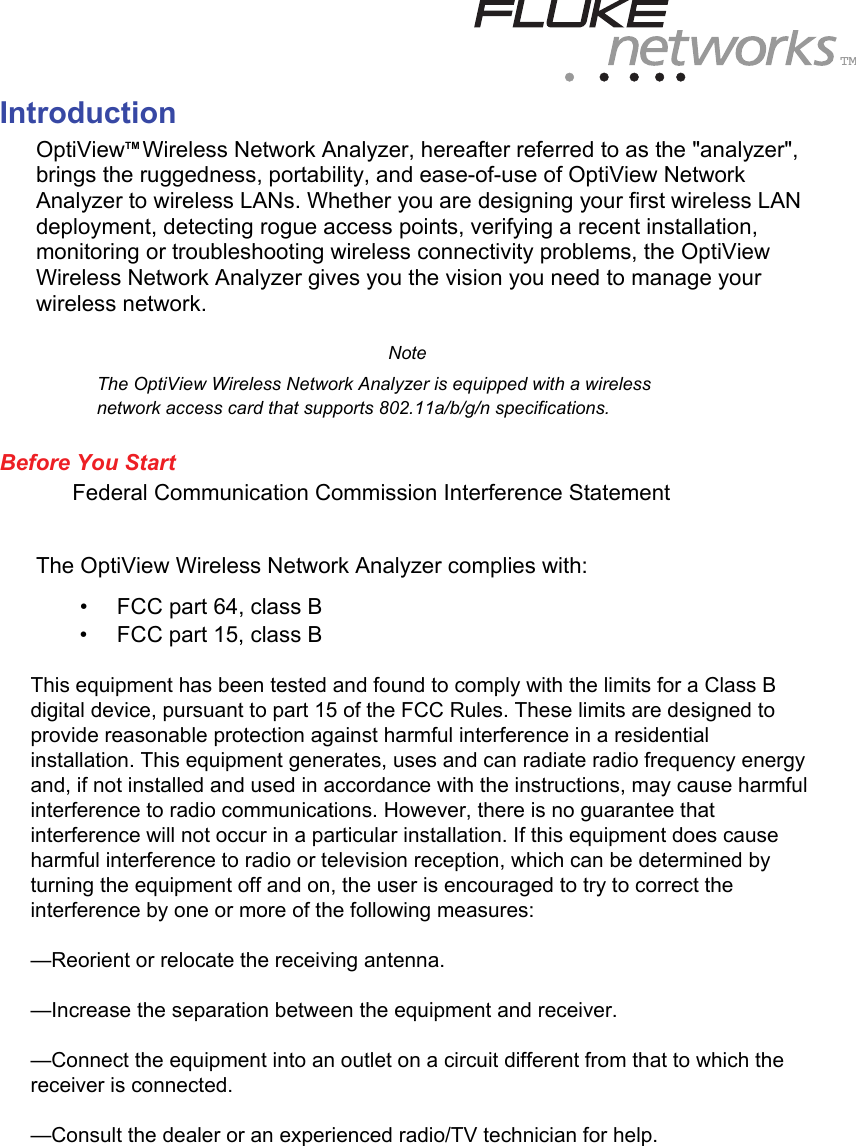 TM Introduction OptiViewTM Wireless Network Analyzer, hereafter referred to as the &quot;analyzer&quot;, brings the ruggedness, portability, and ease-of-use of OptiView Network Analyzer to wireless LANs. Whether you are designing your first wireless LAN deployment, detecting rogue access points, verifying a recent installation, monitoring or troubleshooting wireless connectivity problems, the OptiView Wireless Network Analyzer gives you the vision you need to manage your wireless network.   Note The OptiView Wireless Network Analyzer is equipped with a wireless network access card that supports 802.11a/b/g/n specifications.  Before You Start Federal Communication Commission Interference Statement  The OptiView Wireless Network Analyzer complies with: •   FCC part 64, class B •   FCC part 15, class B  The WLAN 802.11a/b/g/n PC card has been tested and found to comply with the limits for a Class B digital device, pursuant to Part 15 of the FCC Rules. These limits are designed to provide reasonable protection against harmful interference in a residential installation. This equipment generates, uses, and can radiate radio frequency energy and if not installed and used in accordance with the instructions, may cause harmful interference to radio communications. However, there is no guarantee that interference will not occur in a particular installation. If this equipment does cause harmful interference to radio or television reception, which can be determined by turning the equipment off and on, the user is encouraged to try to correct the interference by one of the following measures: •   Reorient or relocate the receiving antenna. •   Increase the separation between the equipment and receiver. •   Connect the equipment into an outlet on a circuit different from that to which the receiver is connected. •   Consult the dealer or an experienced radio/TV technician for help. This equipment has been tested and found to comply with the limits for a Class Bdigital device, pursuant to part 15 of the FCC Rules. These limits are designed toprovide reasonable protection against harmful interference in a residentialinstallation. This equipment generates, uses and can radiate radio frequency energyand, if not installed and used in accordance with the instructions, may cause harmfulinterference to radio communications. However, there is no guarantee thatinterference will not occur in a particular installation. If this equipment does causeharmful interference to radio or television reception, which can be determined byturning the equipment off and on, the user is encouraged to try to correct theinterference by one or more of the following measures:—Reorient or relocate the receiving antenna.—Increase the separation between the equipment and receiver.—Connect the equipment into an outlet on a circuit different from that to which thereceiver is connected.—Consult the dealer or an experienced radio/TV technician for help.