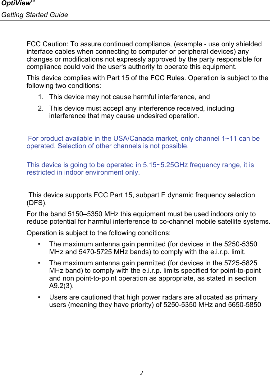 OptiViewTM Getting Started Guide   2      FCC Caution: To assure continued compliance, (example - use only shielded interface cables when connecting to computer or peripheral devices) any changes or modifications not expressly approved by the party responsible for compliance could void the user&apos;s authority to operate this equipment. This device complies with Part 15 of the FCC Rules. Operation is subject to the following two conditions:  1.  This device may not cause harmful interference, and  2.  This device must accept any interference received, including interference that may cause undesired operation.  For product available in the USA/Canada market, only channel 1~11 can be operated. Selection of other channels is not possible.    This device is going to be operated in 5.15~5.25GHz frequency range, it is restricted in indoor environment only.   This device supports FCC Part 15, subpart E dynamic frequency selection (DFS). For the band 5150–5350 MHz this equipment must be used indoors only to reduce potential for harmful interference to co-channel mobile satellite systems. Operation is subject to the following conditions: •   The maximum antenna gain permitted (for devices in the 5250-5350 MHz and 5470-5725 MHz bands) to comply with the e.i.r.p. limit. •   The maximum antenna gain permitted (for devices in the 5725-5825 MHz band) to comply with the e.i.r.p. limits specified for point-to-point and non point-to-point operation as appropriate, as stated in section A9.2(3). •   Users are cautioned that high power radars are allocated as primary users (meaning they have priority) of 5250-5350 MHz and 5650-5850 