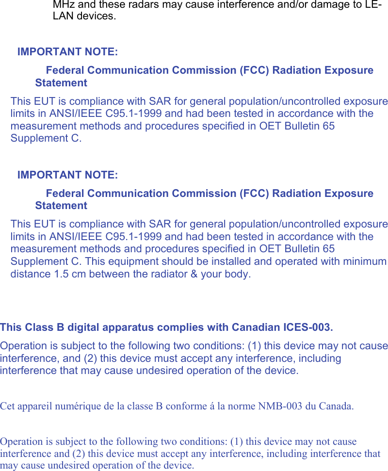   MHz and these radars may cause interference and/or damage to LE-LAN devices.  IMPORTANT NOTE: Federal Communication Commission (FCC) Radiation Exposure Statement This EUT is compliance with SAR for general population/uncontrolled exposure limits in ANSI/IEEE C95.1-1999 and had been tested in accordance with the measurement methods and procedures specified in OET Bulletin 65 Supplement C.   IMPORTANT NOTE: Federal Communication Commission (FCC) Radiation Exposure Statement This EUT is compliance with SAR for general population/uncontrolled exposure limits in ANSI/IEEE C95.1-1999 and had been tested in accordance with the measurement methods and procedures specified in OET Bulletin 65 Supplement C. This equipment should be installed and operated with minimum distance 1.5 cm between the radiator &amp; your body.   This Class B digital apparatus complies with Canadian ICES-003. Operation is subject to the following two conditions: (1) this device may not cause interference, and (2) this device must accept any interference, including interference that may cause undesired operation of the device.  Cet appareil numérique de la classe B conforme á la norme NMB-003 du Canada.  Operation is subject to the following two conditions: (1) this device may not cause interference and (2) this device must accept any interference, including interference that may cause undesired operation of the device.  