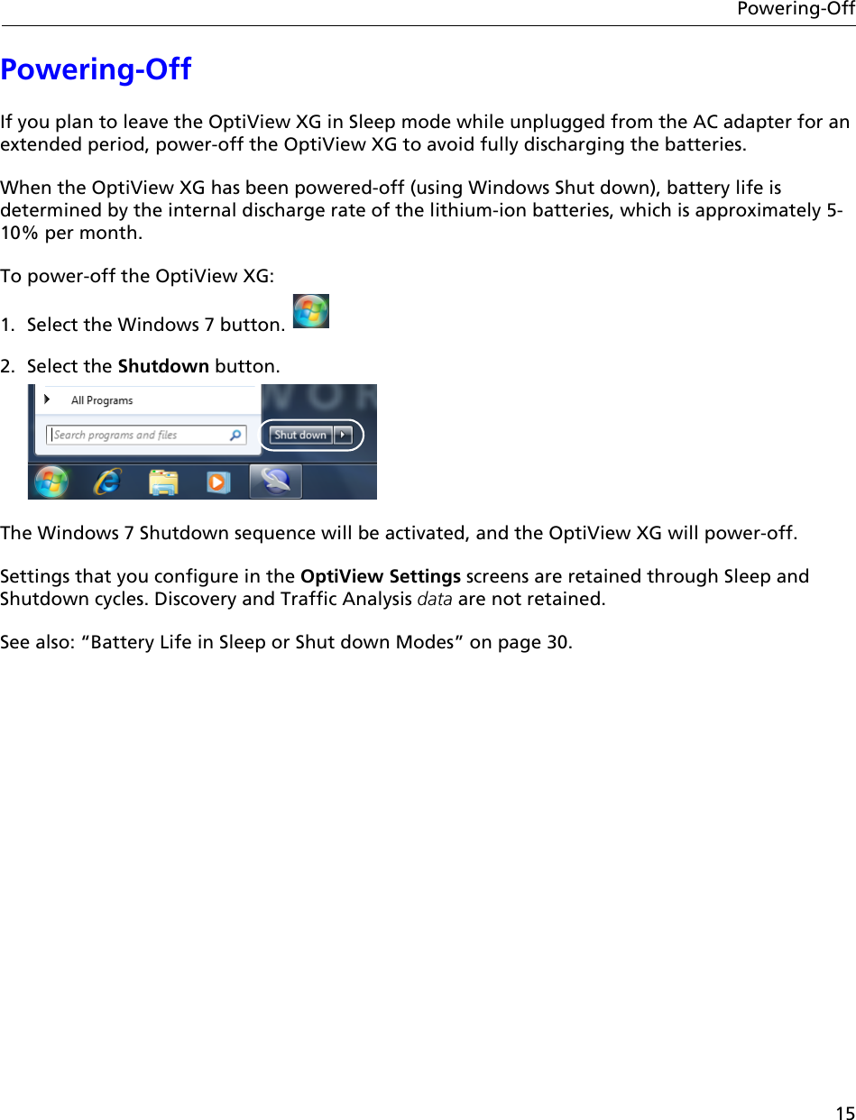 15Powering-OffPowering-OffIf you plan to leave the OptiView XG in Sleep mode while unplugged from the AC adapter for an extended period, power-off the OptiView XG to avoid fully discharging the batteries. When the OptiView XG has been powered-off (using Windows Shut down), battery life is determined by the internal discharge rate of the lithium-ion batteries, which is approximately 5-10% per month.To power-off the OptiView XG:1. Select the Windows 7 button. 2. Select the Shutdown button.The Windows 7 Shutdown sequence will be activated, and the OptiView XG will power-off. Settings that you configure in the OptiView Settings screens are retained through Sleep and Shutdown cycles. Discovery and Traffic Analysis data are not retained.See also: “Battery Life in Sleep or Shut down Modes” on page 30.