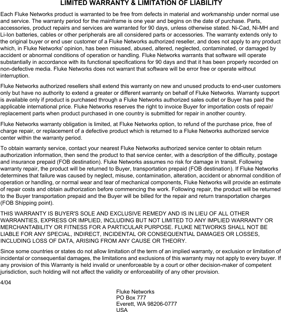 LIMITED WARRANTY &amp; LIMITATION OF LIABILITYEach Fluke Networks product is warranted to be free from defects in material and workmanship under normal use and service. The warranty period for the mainframe is one year and begins on the date of purchase. Parts, accessories, product repairs and services are warranted for 90 days, unless otherwise stated. Ni-Cad, Ni-MH and Li-Ion batteries, cables or other peripherals are all considered parts or accessories. The warranty extends only to the original buyer or end user customer of a Fluke Networks authorized reseller, and does not apply to any product which, in Fluke Networks&apos; opinion, has been misused, abused, altered, neglected, contaminated, or damaged by accident or abnormal conditions of operation or handling. Fluke Networks warrants that software will operate substantially in accordance with its functional specifications for 90 days and that it has been properly recorded on non-defective media. Fluke Networks does not warrant that software will be error free or operate without interruption.Fluke Networks authorized resellers shall extend this warranty on new and unused products to end-user customers only but have no authority to extend a greater or different warranty on behalf of Fluke Networks. Warranty support is available only if product is purchased through a Fluke Networks authorized sales outlet or Buyer has paid the applicable international price. Fluke Networks reserves the right to invoice Buyer for importation costs of repair/replacement parts when product purchased in one country is submitted for repair in another country.Fluke Networks warranty obligation is limited, at Fluke Networks option, to refund of the purchase price, free of charge repair, or replacement of a defective product which is returned to a Fluke Networks authorized service center within the warranty period.To obtain warranty service, contact your nearest Fluke Networks authorized service center to obtain return authorization information, then send the product to that service center, with a description of the difficulty, postage and insurance prepaid (FOB destination). Fluke Networks assumes no risk for damage in transit. Following warranty repair, the product will be returned to Buyer, transportation prepaid (FOB destination). If Fluke Networks determines that failure was caused by neglect, misuse, contamination, alteration, accident or abnormal condition of operation or handling, or normal wear and tear of mechanical components, Fluke Networks will provide an estimate of repair costs and obtain authorization before commencing the work. Following repair, the product will be returned to the Buyer transportation prepaid and the Buyer will be billed for the repair and return transportation charges (FOB Shipping point).THIS WARRANTY IS BUYER&apos;S SOLE AND EXCLUSIVE REMEDY AND IS IN LIEU OF ALL OTHER WARRANTIES, EXPRESS OR IMPLIED, INCLUDING BUT NOT LIMITED TO ANY IMPLIED WARRANTY OR MERCHANTABILITY OR FITNESS FOR A PARTICULAR PURPOSE. FLUKE NETWORKS SHALL NOT BE LIABLE FOR ANY SPECIAL, INDIRECT, INCIDENTAL OR CONSEQUENTIAL DAMAGES OR LOSSES, INCLUDING LOSS OF DATA, ARISING FROM ANY CAUSE OR THEORY.Since some countries or states do not allow limitation of the term of an implied warranty, or exclusion or limitation of incidental or consequential damages, the limitations and exclusions of this warranty may not apply to every buyer. If any provision of this Warranty is held invalid or unenforceable by a court or other decision-maker of competent jurisdiction, such holding will not affect the validity or enforceability of any other provision.4/04Fluke NetworksPO Box 777Everett, WA 98206-0777USA