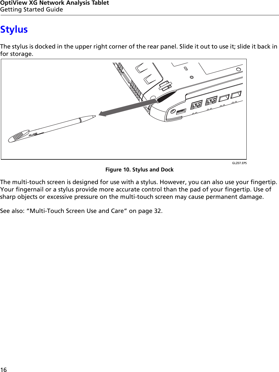 16OptiView XG Network Analysis TabletGetting Started GuideStylusThe stylus is docked in the upper right corner of the rear panel. Slide it out to use it; slide it back in for storage.GLZ07.EPSFigure 10. Stylus and DockThe multi-touch screen is designed for use with a stylus. However, you can also use your fingertip. Your fingernail or a stylus provide more accurate control than the pad of your fingertip. Use of sharp objects or excessive pressure on the multi-touch screen may cause permanent damage. See also: “Multi-Touch Screen Use and Care” on page 32.