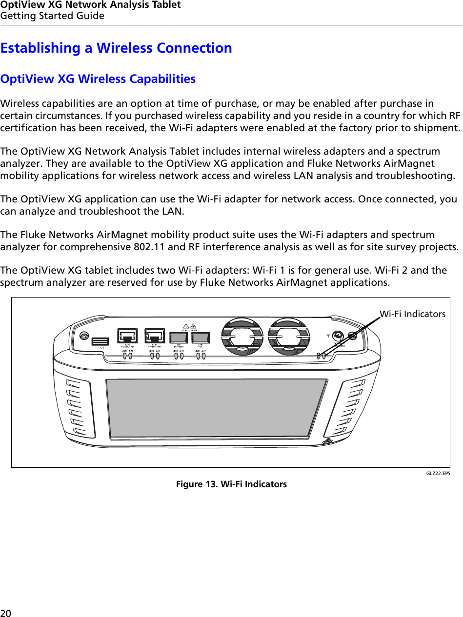 20OptiView XG Network Analysis TabletGetting Started GuideEstablishing a Wireless ConnectionOptiView XG Wireless Capabilities Wireless capabilities are an option at time of purchase, or may be enabled after purchase in certain circumstances. If you purchased wireless capability and you reside in a country for which RF certification has been received, the Wi-Fi adapters were enabled at the factory prior to shipment.The OptiView XG Network Analysis Tablet includes internal wireless adapters and a spectrum analyzer. They are available to the OptiView XG application and Fluke Networks AirMagnet mobility applications for wireless network access and wireless LAN analysis and troubleshooting.The OptiView XG application can use the Wi-Fi adapter for network access. Once connected, you can analyze and troubleshoot the LAN.The Fluke Networks AirMagnet mobility product suite uses the Wi-Fi adapters and spectrum analyzer for comprehensive 802.11 and RF interference analysis as well as for site survey projects.The OptiView XG tablet includes two Wi-Fi adapters: Wi-Fi 1 is for general use. Wi-Fi 2 and the spectrum analyzer are reserved for use by Fluke Networks AirMagnet applications. GLZ22.EPSFigure 13. Wi-Fi IndicatorsWi-Fi Indicators