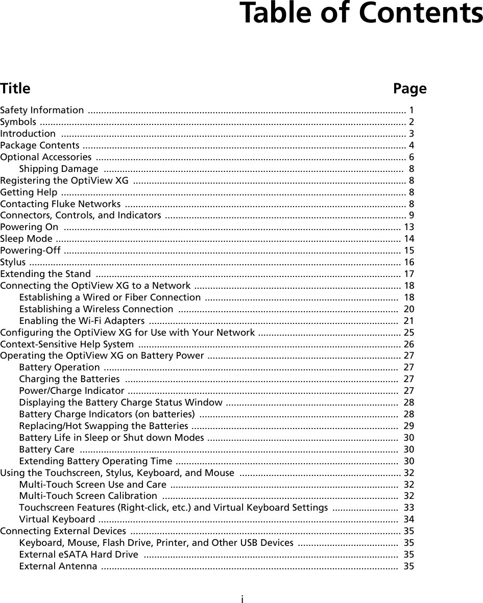 iTable of ContentsTitle PageSafety Information ........................................................................................................................ 1Symbols .......................................................................................................................................... 2Introduction .................................................................................................................................. 3Package Contents .......................................................................................................................... 4Optional Accessories  ..................................................................................................................... 6Shipping Damage  .................................................................................................................  8Registering the OptiView XG  ....................................................................................................... 8Getting Help .................................................................................................................................. 8Contacting Fluke Networks  .......................................................................................................... 8Connectors, Controls, and Indicators ...........................................................................................9Powering On  ............................................................................................................................... 13Sleep Mode .................................................................................................................................. 14Powering-Off ............................................................................................................................... 15Stylus ............................................................................................................................................ 16Extending the Stand  ................................................................................................................... 17Connecting the OptiView XG to a Network .............................................................................. 18Establishing a Wired or Fiber Connection .........................................................................  18Establishing a Wireless Connection  ...................................................................................  20Enabling the Wi-Fi Adapters  ..............................................................................................  21Configuring the OptiView XG for Use with Your Network ...................................................... 25Context-Sensitive Help System  ................................................................................................... 26Operating the OptiView XG on Battery Power ......................................................................... 27Battery Operation ...............................................................................................................  27Charging the Batteries  .......................................................................................................  27Power/Charge Indicator ......................................................................................................  27Displaying the Battery Charge Status Window .................................................................  28Battery Charge Indicators (on batteries)  ...........................................................................  28Replacing/Hot Swapping the Batteries ..............................................................................  29Battery Life in Sleep or Shut down Modes ........................................................................  30Battery Care  ........................................................................................................................  30Extending Battery Operating Time ....................................................................................  30Using the Touchscreen, Stylus, Keyboard, and Mouse  ............................................................. 32Multi-Touch Screen Use and Care ......................................................................................  32Multi-Touch Screen Calibration  .........................................................................................  32Touchscreen Features (Right-click, etc.) and Virtual Keyboard Settings  .........................  33Virtual Keyboard .................................................................................................................  34Connecting External Devices  ...................................................................................................... 35Keyboard, Mouse, Flash Drive, Printer, and Other USB Devices  ......................................  35External eSATA Hard Drive  ................................................................................................  35External Antenna ................................................................................................................  35