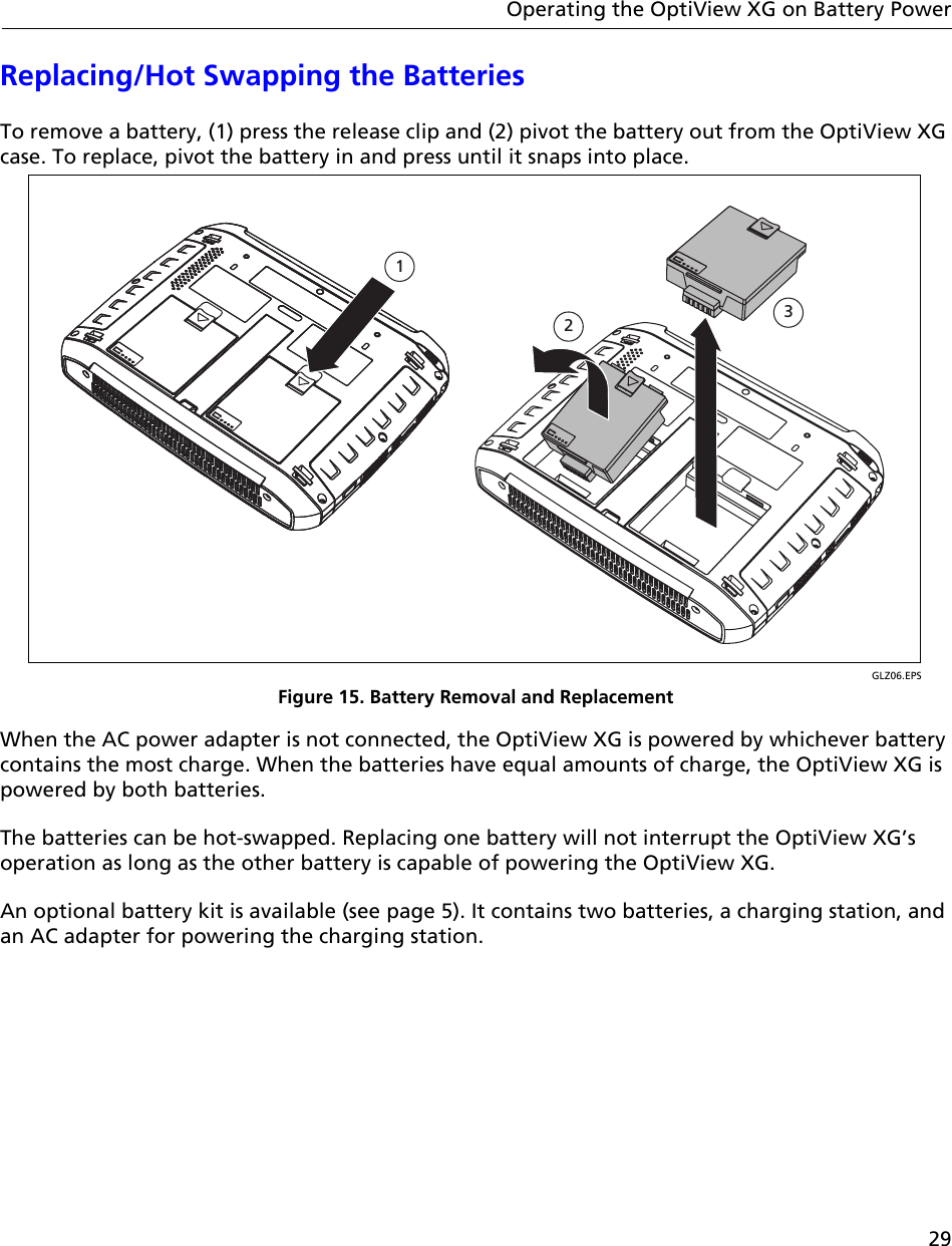 29Operating the OptiView XG on Battery PowerReplacing/Hot Swapping the BatteriesTo remove a battery, (1) press the release clip and (2) pivot the battery out from the OptiView XG case. To replace, pivot the battery in and press until it snaps into place.GLZ06.EPSFigure 15. Battery Removal and ReplacementWhen the AC power adapter is not connected, the OptiView XG is powered by whichever battery contains the most charge. When the batteries have equal amounts of charge, the OptiView XG is powered by both batteries.The batteries can be hot-swapped. Replacing one battery will not interrupt the OptiView XG’s operation as long as the other battery is capable of powering the OptiView XG.An optional battery kit is available (see page 5). It contains two batteries, a charging station, and an AC adapter for powering the charging station. &lt;graphic of battery removal&gt;123