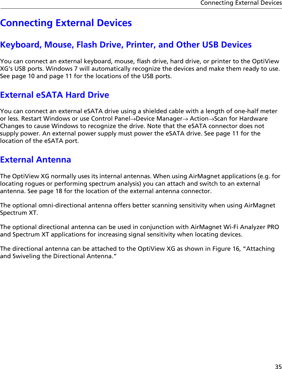 35Connecting External DevicesConnecting External DevicesKeyboard, Mouse, Flash Drive, Printer, and Other USB DevicesYou can connect an external keyboard, mouse, flash drive, hard drive, or printer to the OptiView XG’s USB ports. Windows 7 will automatically recognize the devices and make them ready to use. See page 10 and page 11 for the locations of the USB ports.External eSATA Hard DriveYou can connect an external eSATA drive using a shielded cable with a length of one-half meter or less. Restart Windows or use Control Panel→Device Manager→ Action→Scan for Hardware Changes to cause Windows to recognize the drive. Note that the eSATA connector does not supply power. An external power supply must power the eSATA drive. See page 11 for the location of the eSATA port.External AntennaThe OptiView XG normally uses its internal antennas. When using AirMagnet applications (e.g. for locating rogues or performing spectrum analysis) you can attach and switch to an external antenna. See page 18 for the location of the external antenna connector.The optional omni-directional antenna offers better scanning sensitivity when using AirMagnet Spectrum XT.The optional directional antenna can be used in conjunction with AirMagnet Wi-Fi Analyzer PRO and Spectrum XT applications for increasing signal sensitivity when locating devices. The directional antenna can be attached to the OptiView XG as shown in Figure 16, “Attaching and Swiveling the Directional Antenna.” 