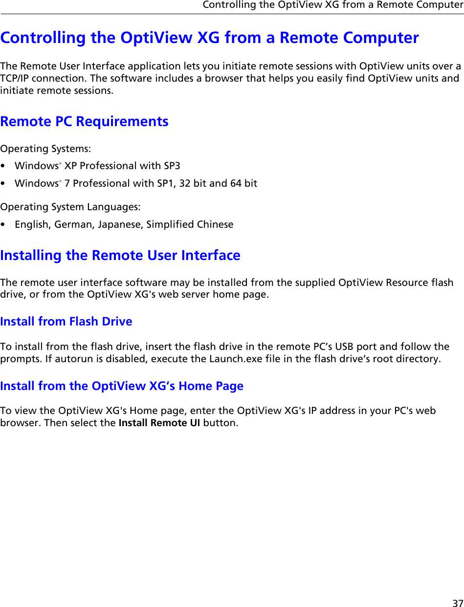 37Controlling the OptiView XG from a Remote ComputerControlling the OptiView XG from a Remote ComputerThe Remote User Interface application lets you initiate remote sessions with OptiView units over a TCP/IP connection. The software includes a browser that helps you easily find OptiView units and initiate remote sessions.Remote PC Requirements Operating Systems:• Windows XP Professional with SP3• Windows 7 Professional with SP1, 32 bit and 64 bitOperating System Languages:•  English, German, Japanese, Simplified ChineseInstalling the Remote User InterfaceThe remote user interface software may be installed from the supplied OptiView Resource flash drive, or from the OptiView XG&apos;s web server home page. Install from Flash DriveTo install from the flash drive, insert the flash drive in the remote PC’s USB port and follow the prompts. If autorun is disabled, execute the Launch.exe file in the flash drive’s root directory. Install from the OptiView XG’s Home PageTo view the OptiView XG&apos;s Home page, enter the OptiView XG&apos;s IP address in your PC&apos;s web browser. Then select the Install Remote UI button.