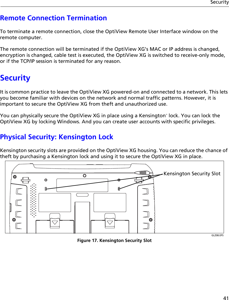 41SecurityRemote Connection TerminationTo terminate a remote connection, close the OptiView Remote User Interface window on the remote computer.The remote connection will be terminated if the OptiView XG’s MAC or IP address is changed, encryption is changed, cable test is executed, the OptiView XG is switched to receive-only mode, or if the TCP/IP session is terminated for any reason. SecurityIt is common practice to leave the OptiView XG powered-on and connected to a network. This lets you become familiar with devices on the network and normal traffic patterns. However, it is important to secure the OptiView XG from theft and unauthorized use. You can physically secure the OptiView XG in place using a Kensington lock. You can lock the OptiView XG by locking Windows. And you can create user accounts with specific privileges.Physical Security: Kensington LockKensington security slots are provided on the OptiView XG housing. You can reduce the chance of theft by purchasing a Kensington lock and using it to secure the OptiView XG in place.GLZ08.EPSFigure 17. Kensington Security SlotKensington Security Slot