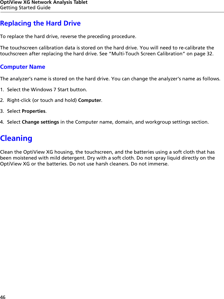 46OptiView XG Network Analysis TabletGetting Started GuideReplacing the Hard DriveTo replace the hard drive, reverse the preceding procedure.The touchscreen calibration data is stored on the hard drive. You will need to re-calibrate the touchscreen after replacing the hard drive. See “Multi-Touch Screen Calibration” on page 32.Computer NameThe analyzer’s name is stored on the hard drive. You can change the analyzer’s name as follows. 1. Select the Windows 7 Start button.2. Right-click (or touch and hold) Computer.3. Select Properties.4. Select Change settings in the Computer name, domain, and workgroup settings section.CleaningClean the OptiView XG housing, the touchscreen, and the batteries using a soft cloth that has been moistened with mild detergent. Dry with a soft cloth. Do not spray liquid directly on the OptiView XG or the batteries. Do not use harsh cleaners. Do not immerse.