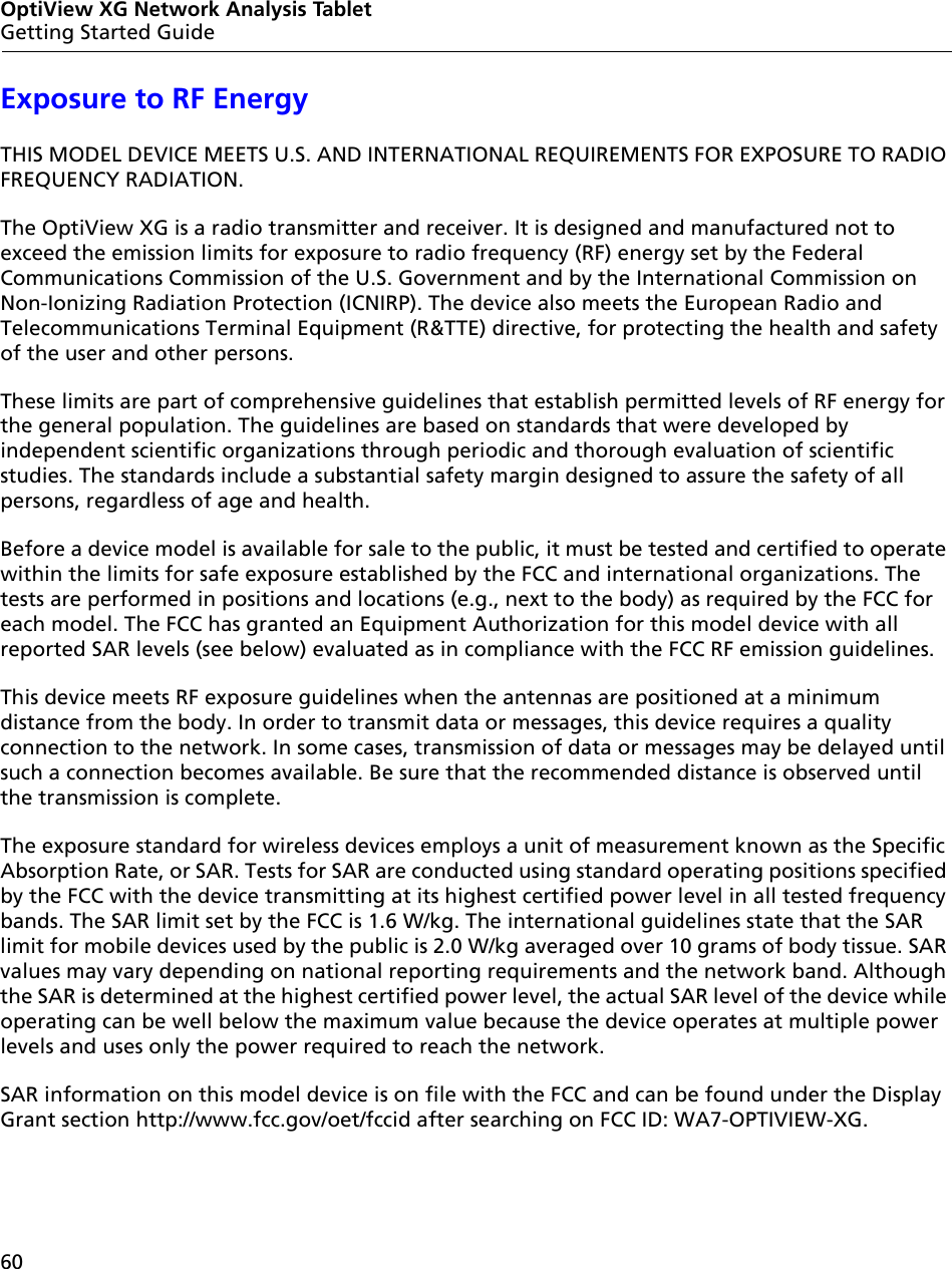 60OptiView XG Network Analysis TabletGetting Started GuideExposure to RF EnergyTHIS MODEL DEVICE MEETS U.S. AND INTERNATIONAL REQUIREMENTS FOR EXPOSURE TO RADIO FREQUENCY RADIATION.The OptiView XG is a radio transmitter and receiver. It is designed and manufactured not to exceed the emission limits for exposure to radio frequency (RF) energy set by the Federal Communications Commission of the U.S. Government and by the International Commission on Non-Ionizing Radiation Protection (ICNIRP). The device also meets the European Radio and Telecommunications Terminal Equipment (R&amp;TTE) directive, for protecting the health and safety of the user and other persons.These limits are part of comprehensive guidelines that establish permitted levels of RF energy for the general population. The guidelines are based on standards that were developed by independent scientific organizations through periodic and thorough evaluation of scientific studies. The standards include a substantial safety margin designed to assure the safety of all persons, regardless of age and health. Before a device model is available for sale to the public, it must be tested and certified to operate within the limits for safe exposure established by the FCC and international organizations. The tests are performed in positions and locations (e.g., next to the body) as required by the FCC for each model. The FCC has granted an Equipment Authorization for this model device with all reported SAR levels (see below) evaluated as in compliance with the FCC RF emission guidelines.This device meets RF exposure guidelines when the antennas are positioned at a minimum distance from the body. In order to transmit data or messages, this device requires a quality connection to the network. In some cases, transmission of data or messages may be delayed until such a connection becomes available. Be sure that the recommended distance is observed until the transmission is complete. The exposure standard for wireless devices employs a unit of measurement known as the Specific Absorption Rate, or SAR. Tests for SAR are conducted using standard operating positions specified by the FCC with the device transmitting at its highest certified power level in all tested frequency bands. The SAR limit set by the FCC is 1.6 W/kg. The international guidelines state that the SAR limit for mobile devices used by the public is 2.0 W/kg averaged over 10 grams of body tissue. SAR values may vary depending on national reporting requirements and the network band. Although the SAR is determined at the highest certified power level, the actual SAR level of the device while operating can be well below the maximum value because the device operates at multiple power levels and uses only the power required to reach the network. SAR information on this model device is on file with the FCC and can be found under the Display Grant section http://www.fcc.gov/oet/fccid after searching on FCC ID: WA7-OPTIVIEW-XG.