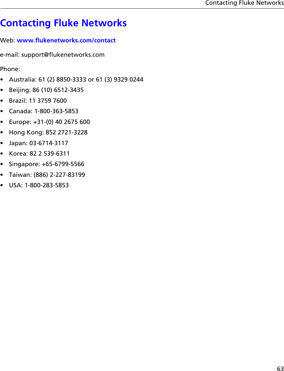 63Contacting Fluke NetworksContacting Fluke NetworksWeb: www.flukenetworks.com/contacte-mail: support@flukenetworks.comPhone:•  Australia: 61 (2) 8850-3333 or 61 (3) 9329 0244•  Beijing: 86 (10) 6512-3435•  Brazil: 11 3759 7600• Canada: 1-800-363-5853•  Europe: +31-(0) 40 2675 600•  Hong Kong: 852 2721-3228• Japan: 03-6714-3117•  Korea: 82 2 539-6311• Singapore: +65-6799-5566•  Taiwan: (886) 2-227-83199• USA: 1-800-283-5853