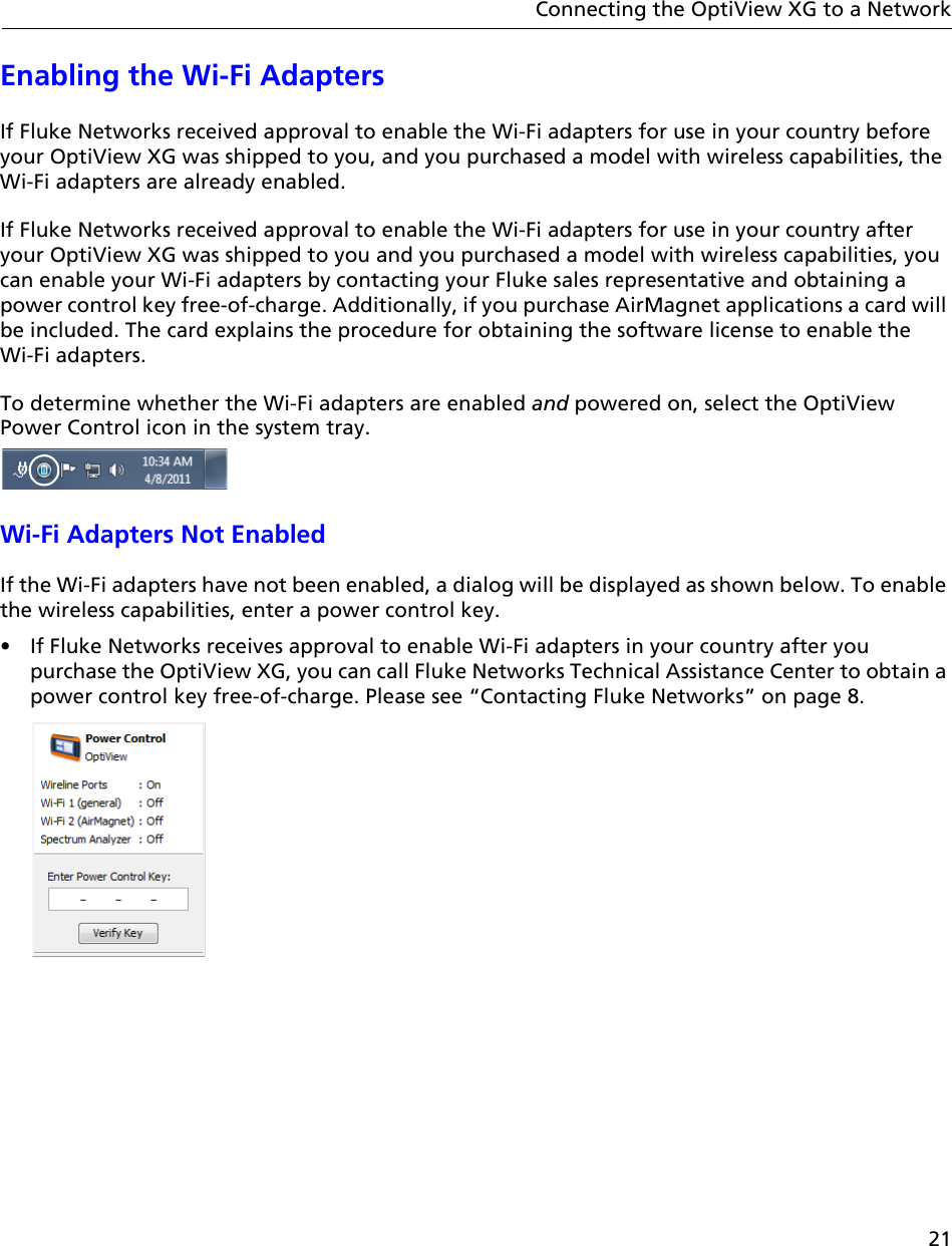 21Connecting the OptiView XG to a NetworkEnabling the Wi-Fi Adapters If Fluke Networks received approval to enable the Wi-Fi adapters for use in your country before your OptiView XG was shipped to you, and you purchased a model with wireless capabilities, the Wi-Fi adapters are already enabled. If Fluke Networks received approval to enable the Wi-Fi adapters for use in your country after your OptiView XG was shipped to you and you purchased a model with wireless capabilities, you can enable your Wi-Fi adapters by contacting your Fluke sales representative and obtaining a power control key free-of-charge. Additionally, if you purchase AirMagnet applications a card will be included. The card explains the procedure for obtaining the software license to enable the  Wi-Fi adapters.To determine whether the Wi-Fi adapters are enabled and powered on, select the OptiView Power Control icon in the system tray. Wi-Fi Adapters Not EnabledIf the Wi-Fi adapters have not been enabled, a dialog will be displayed as shown below. To enable the wireless capabilities, enter a power control key.•  If Fluke Networks receives approval to enable Wi-Fi adapters in your country after you purchase the OptiView XG, you can call Fluke Networks Technical Assistance Center to obtain a power control key free-of-charge. Please see “Contacting Fluke Networks” on page 8.