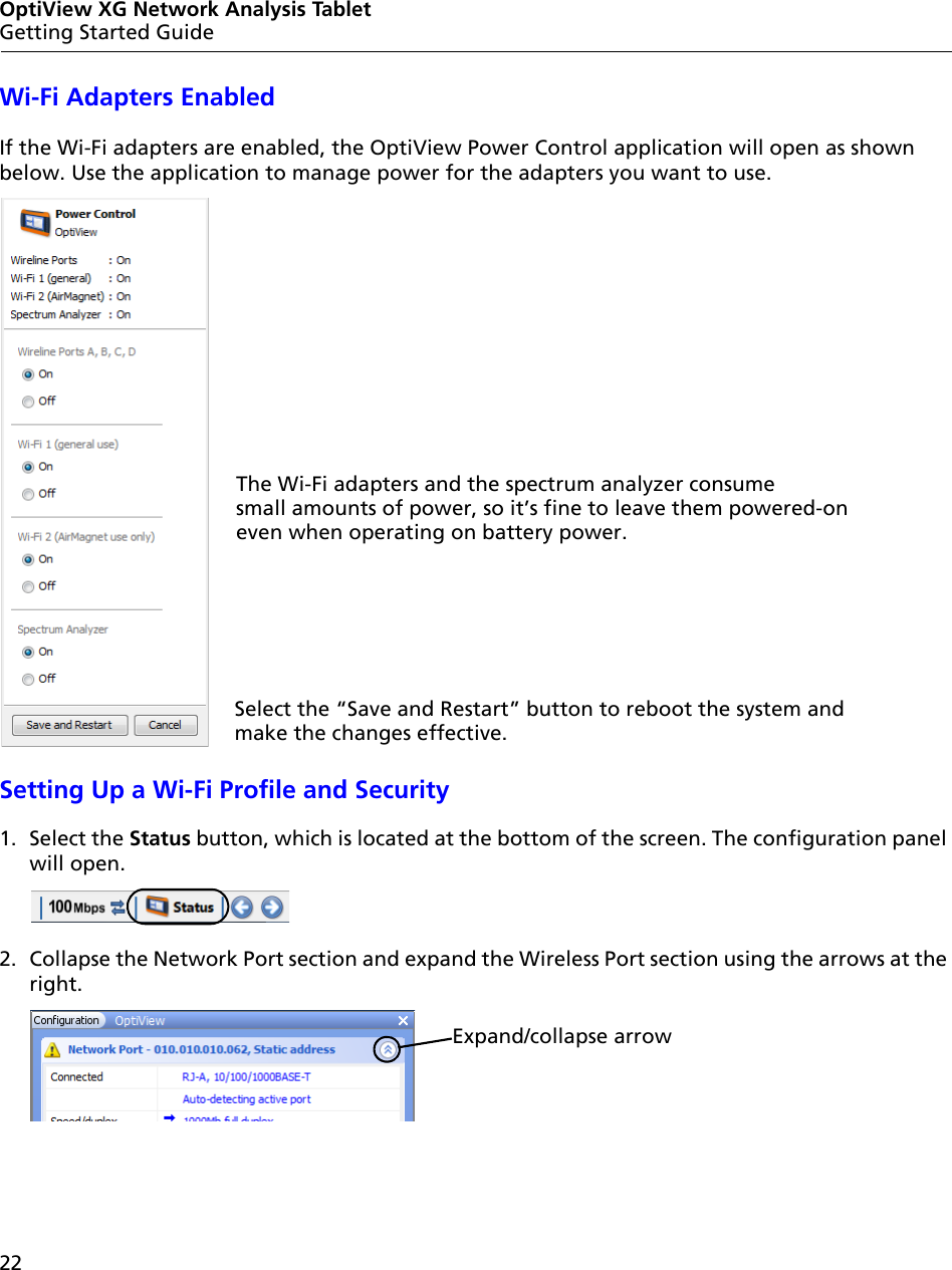 22OptiView XG Network Analysis TabletGetting Started GuideWi-Fi Adapters EnabledIf the Wi-Fi adapters are enabled, the OptiView Power Control application will open as shown below. Use the application to manage power for the adapters you want to use.Setting Up a Wi-Fi Profile and Security1. Select the Status button, which is located at the bottom of the screen. The configuration panel will open.2. Collapse the Network Port section and expand the Wireless Port section using the arrows at the right.The Wi-Fi adapters and the spectrum analyzer consume small amounts of power, so it’s fine to leave them powered-on even when operating on battery power. Select the “Save and Restart” button to reboot the system and make the changes effective.Expand/collapse arrow
