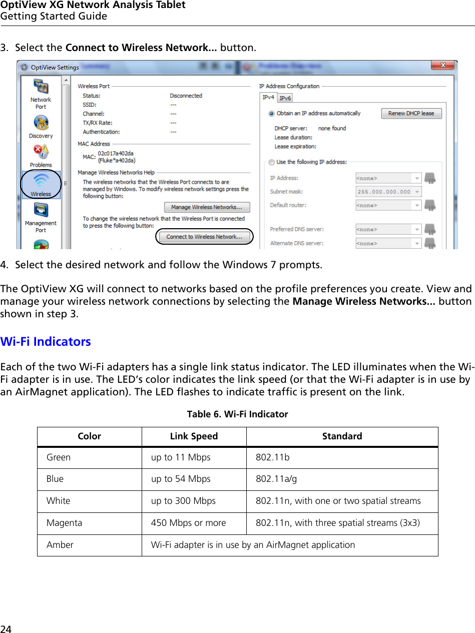 24OptiView XG Network Analysis TabletGetting Started Guide3. Select the Connect to Wireless Network... button.4. Select the desired network and follow the Windows 7 prompts.The OptiView XG will connect to networks based on the profile preferences you create. View and manage your wireless network connections by selecting the Manage Wireless Networks... button shown in step 3.Wi-Fi IndicatorsEach of the two Wi-Fi adapters has a single link status indicator. The LED illuminates when the Wi-Fi adapter is in use. The LED’s color indicates the link speed (or that the Wi-Fi adapter is in use by an AirMagnet application). The LED flashes to indicate traffic is present on the link.Table 6. Wi-Fi IndicatorColor Link Speed StandardGreen up to 11 Mbps 802.11bBlue up to 54 Mbps 802.11a/gWhite up to 300 Mbps 802.11n, with one or two spatial streamsMagenta 450 Mbps or more 802.11n, with three spatial streams (3x3)Amber Wi-Fi adapter is in use by an AirMagnet application