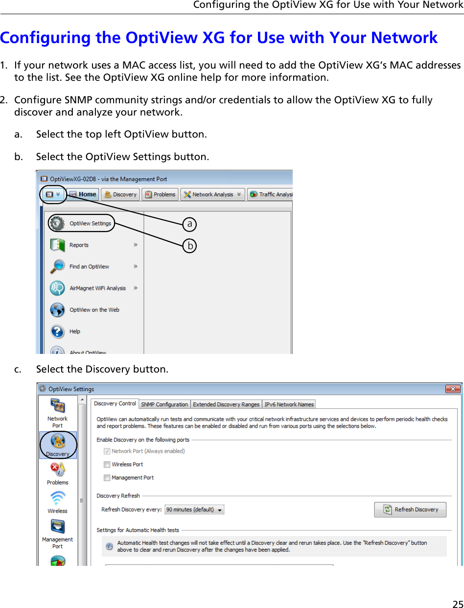 25Configuring the OptiView XG for Use with Your NetworkConfiguring the OptiView XG for Use with Your Network1. If your network uses a MAC access list, you will need to add the OptiView XG’s MAC addresses to the list. See the OptiView XG online help for more information.2. Configure SNMP community strings and/or credentials to allow the OptiView XG to fully discover and analyze your network. a. Select the top left OptiView button.b. Select the OptiView Settings button.c. Select the Discovery button.ab